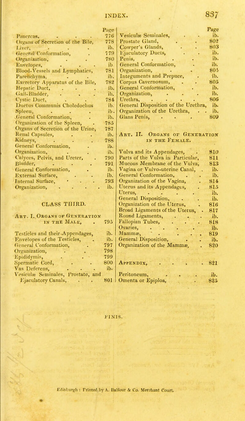 Piip;c Pniicrcas. . . . 776 ()i-)<:iiii3 of Secretion of the Bile, 778 I.iver, . . . ib. (ietierMl Conformation, . 779 Organ iajition, . . 780 Envelopes, . • . ib Blood-Vessels and Lymphatics, 781 Parenchyma, . . ib. Excretory Apparatus of the Bile, 782 Hepatic Duct, . . . ib. (!all-Bladder, . . . ib. Cystic Duct, . . 784 Ductus Communis Choledochus ib. Spleen, . . . ib. ..General Conformation, . ib. Organiration of the Spleen, . 785 Organs of Secretion of the Urine, 787 Renal Capsules, . . ib. Kidne)’s, . . . 788 General Conformation, . ib. Organization, . . ib. Calyces, Pelvis, and Ureter, . 790 Bladder, . . . 791 General Conformation, . ib. External Surface, . . ib. Internal Surface, • . . 793 Organization, . . . . ib. CLASS THIRD. Art. I. Organs of Generation IN the Male, . 795 Testicles and their ^Appendages, ib. Knvelopes of the Testicles, . ib. General Conformation, . 797 Organization, . . 798 Epididymis, . . 799 Spermatic Cord, . . 800 Vas Deferens, . . . ib. WsiculiB Seminales, Prostate, and Ejaculatory Canals,. . . 801 Page Vesiculaj Seminales, . . ib. Prostate Gland, . . 802 Cowper's Glands, . . 803 Ejaculatory Ducts, . . ib. Penis, . . . ib. General Conformation, . ib. Organization, . . 804 Integuments and Prepuce, . ib. Corpus Cavernosum, . . 805 General Conformation, . ib. Organization, . . . ib. Urethra, .... 806 General Disposition of the Urethra, ib. Organization of the Urethra, . . ib. Gians Penis, . . . 809 Art. II. Organs of Generation IN THE Female. Vulva and its Appendages, . 810 Parts of the Vulva in Particular, 811 Mucous Membrane of the Vulva, 813 Vagina or Vulvo-uterine Canal, . ib. General Conformation, . . ib. Organization of the Vagina, . 814 Uterus and its Appendagt.s, . 815 Uterus, .... ib. General Disposition, . . ib. Organization of the Uterus, . 816 Broad Ligaments of the Uterus, . 817 Round Ligaments, . . . ib. Fallopian Tubes, . . . 818 Ovaries, .... ib. Mammas, * . ... 819 General Disposition, . . ib. Organization of the Mammae, . 820 Appendix, . . i . 821 Peritoneum, . . . ib. Omenta or Epiploa, . 825 FINIS. Eilinbureh ; rrinted l>y A, Dalfour & Co. Merchant Court.