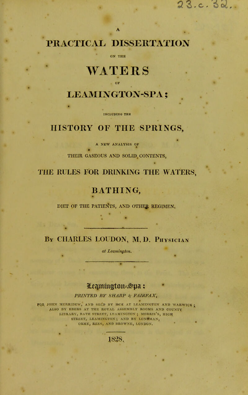 ON THK WATERS OF EE AMIN GTON-SPA; INCLUDING TUB HISTORY OF THE SPRINGS, • • A NEW ANALYSIS OF THEIR GASEOUS AND SOLID, CONTENTS, THE RULES FOR DRINKING THE WATERS, BATHING, DIET OF THE PATIENTS, AND OTHEfi. REGIMEN. By CHARLES LOUDON, M, D. Physician at Leamington. 3tfcimington-'^pa; PRINTED BY SHARP Sf FAIRFAX, 0 FOR JOHN MERRIDEW,’ AND SOJ'D 11Y IH.'.t AT LEAMINGTON AND WARWICK J ALSO I1Y EMEUS AT THE ROYAL ASSEMBLY ROOMS AND COUNTY LIBRARY, BATH STREET, LEAMINGTON ; MORRIS’S, HIGH STREET, LEAMINGTON ; AND BY LONGMAN, , ORME, REES, AND BROWNE, LONDON. 1828.