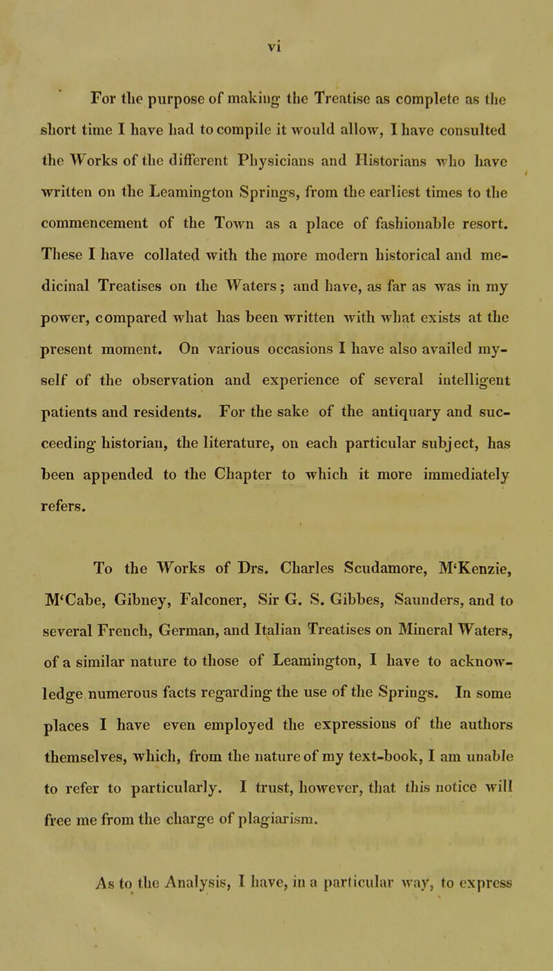 For the purpose of making- the Treatise as complete as the short time I have had to compile it would allow, I have consulted the Works of the different Physicians and Historians who have written on the Leamington Springs, from the earliest times to the commencement of the Town as a place of fashionable resort. These I have collated with the more modern historical and me- dicinal Treatises on the Waters; and have, as far as was in my power, compared what has been written with what exists at the present moment. On various occasions I have also availed my- self of the observation and experience of several intelligent patients and residents. For the sake of the antiquary and suc- ceeding historian, the literature, on each particular subject, has been appended to the Chapter to which it more immediately refers. To the Works of Drs. Charles Scudamore, M‘Kenzie, M‘Cabe, Gibney, Falconer, Sir G. S. Gibbes, Saunders, and to several French, German, and Italian Treatises on Mineral Waters, of a similar nature to those of Leamington, I have to acknow- ledge numerous facts regarding the use of the Springs. In some places I have even employed the expressions of the authors themselves, which, from the nature of my text-book, I am unable to refer to particularly. I trust, however, that this notice will free me from the charge of plagiarism. As to the Analysis, I have, in a particular way, to express