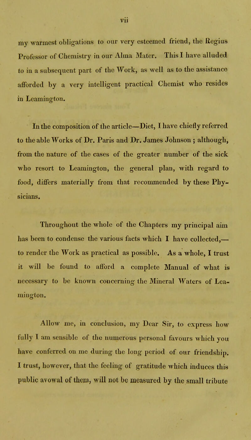 my warmest obligations to our very esteemed friend, the Regius Professor of Chemistry in our Alma Mater. This I have alluded to in a subsequent part of the Work, as well as to the assistance afforded by a very intelligent practical Chemist who resides in Leamington. In the composition of the article—Diet, I have chiefly referred to the able Works of Dr. Paris and Dr. James Johnson ; although, from the nature of the cases of the greater number of the sick who resort to Leamington, the general plan, with regard to food, differs materially from that recommended by these Phy- sicians. Throughout the whole of the Chapters my principal aim has been to condense the various facts which I have collected,—. to render the Work as practical as possible. As a whole, I trust it will be found to afford a complete Manual of what is necessary to be known concerning the Mineral Waters of Lea- mington. Allow me, in conclusion, my Dear Sir, to express how fully I am sensible of the numerous personal favours which you have conferred on me during the long period of our friendship. I trust, however, that the feeling of gratitude which induces this public avowal of them, will not be measured by the small tribute