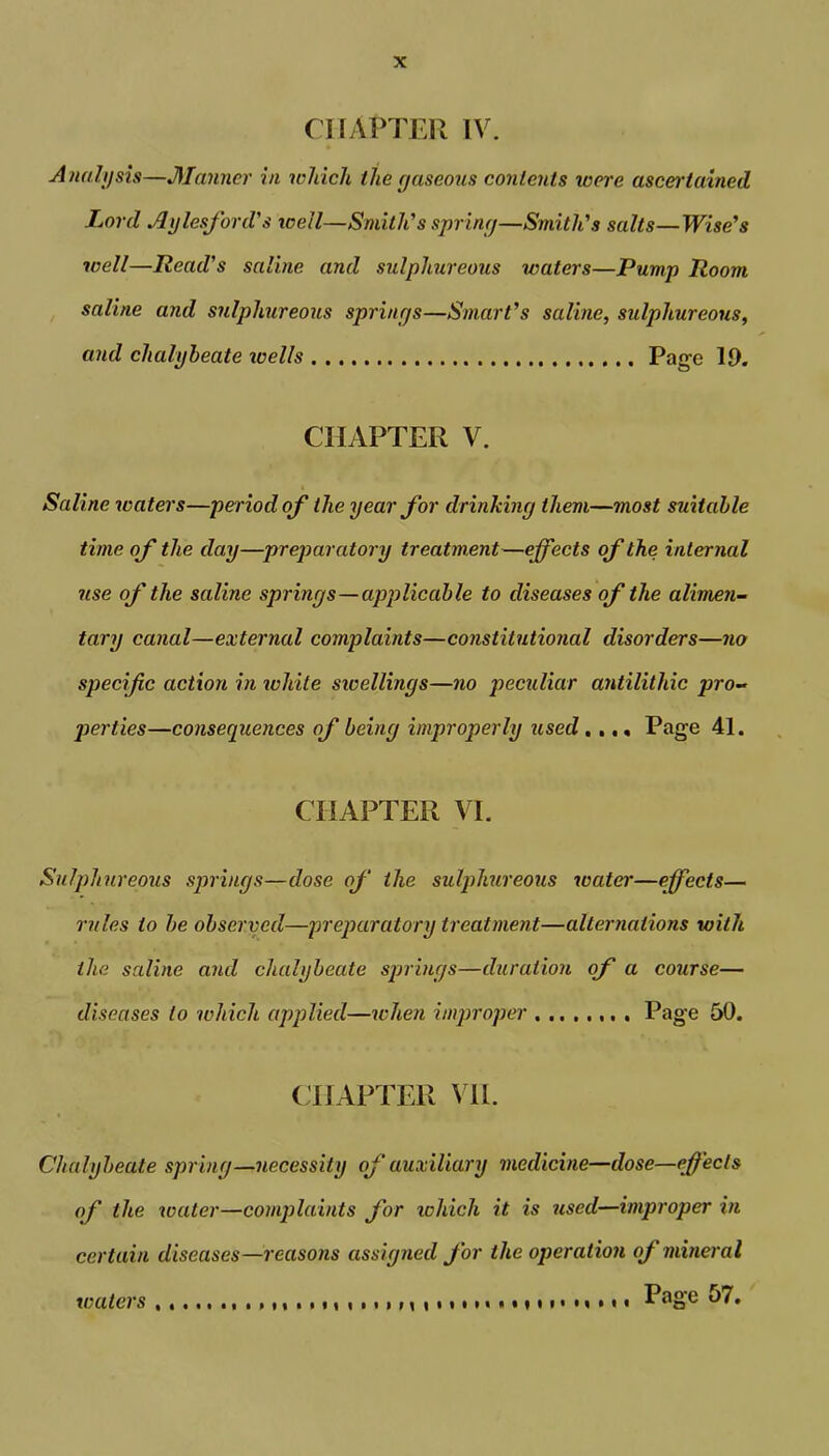 CHAPTER IV. Analysis—Manner in which the gaseous contents were ascertained. Lord Aylesford's icell—Smith's spring—Smith's salts—Wise's well—Read's saline and sulphureous waters—Pump Room saline and sulphureous springs—Smart's saline, sulphureous, and chalybeate xoells Page 19. CHAPTER V. Saline waters—period of the year for drinking them—most suitable time of the day—preparatory treatment—effects of the internal use of the saline springs—applicable to diseases of the alimen- tary canal—external complaints—constitutional disorders—no specific action in white swellings—no peculiar antilitldc pro- perties—consequences of being improperly used .... Page 41. CHAPTER VE Sulphureous springs—dose of the sulphureous water—effects— rules to be observed—preparatory treatment—alternations with the saline and chalybeate springs—duration of a course— diseases to which applied—when improper Page 50. CHAPTER VIE Chalybeate spring—necessity of auxiliary medicine—dose—effects of the water—complaints for which it is used—improper in certain diseases—reasons assigned for the operation of mineral waters .»•,..., M , •••••<•»•»• m •»• Page 57.