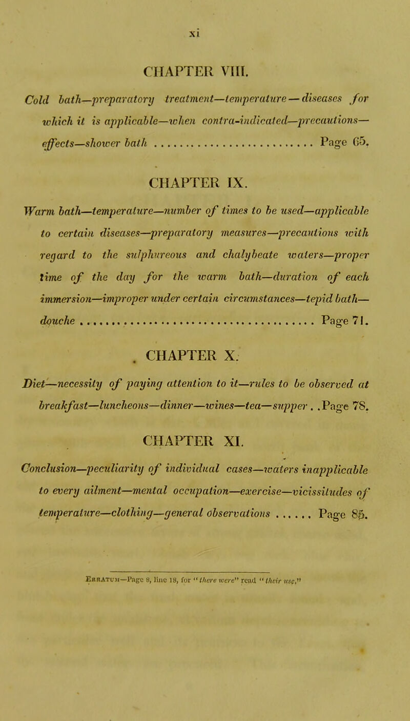 CHAPTER VIII. Cold lath—preparatory treatment—temperature — diseases for which it is applicable—ichen contra-indicated—precautions— effects—shower bath Page G5. CHAPTER IX. Warm bath—temperature—number of times to be used—applicable to certain diseases—preparatory measures—precautions with reyard to the sulphureous and chalybeate waters—proper time of the day for the warm bath—duration of each immersion—improper under certain circumstances—tepid bath— douche Page 71. CHAPTER X. Diet—necessity of paying attention to it—rules to be observed at breakfast—luncheons—dinner—ivines—tea—supper . . Page 7S. CHAPTER XI. Conclusion—peculiarity of individual cases—waters inapplicable to every ailment—mental occupation—exercise—vicissitudes of temperature—clothing—general observations Page 80. Erratum—Page 8, line 18, for “ there xecre read “ their use,