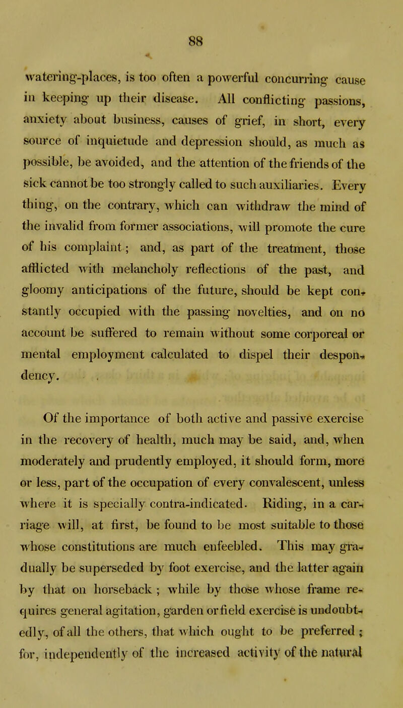 watering-places, is too often a powerful concurring- cause in keeping- up their disease. All conflicting passions, anxiety about business, causes of grief, in short, every source of inquietude and depression should, as much as possible, be avoided, and the attention of the friends of the sick cannot be too strongly called to such auxiliaries. Every thing, on the contrary, which can withdraw the mind of the invalid from former associations, will promote the cure of his complaint; and, as part of the treatment, those afflicted with melancholy reflections of the past, anti gloomy anticipations of the future, should be kept con* stantly occupied with the passing novelties, and on no account be suffered to remain without some corporeal or mental employment calculated to dispel their despoil-* Of the importance of both active and passive exercise in the recovery of health, much may be said, and, when moderately and prudently employed, it should form, more or less, part of the occupation of every convalescent, unless where it is specially contra-indicated. Riding, in a car- riage will, at first, be found to be most suitable to those whose constitutions are much enfeebled. This may gra- dually be superseded by foot exercise, and the latter again by that on horseback ; while by those whose frame re- quires general agitation, garden or field exercise is undoubt- edly, of all the others, that which ought to be preferred ; for, independently of the increased activity of the natural