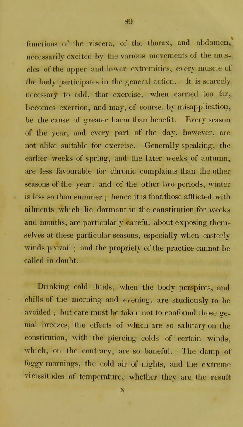functions of the viscera, of the thorax, and abdomen, necessarily excited by the various movements ol the mus- cles of the upper and lower extremities, every muscle of the body participates in the general action. It is scarcely necessary to add, that exercise, when carried too far, becomes exertion, and may, of course, by misapplication, be the cause of greater harm than benefit. Every season, of the year, and every part of the day, however, are not alike suitable for exercise. Generally speaking, the earlier weeks of spring, and the later weeks of autumn, are less favourable for chronic complaints than the other seasons of the year ; and of the other two periods, winter is less so than summer ; hence it is that those afflicted with ailments which lie dormant in the constitution for weeks and months, are particularly careful about exposing them- selves at these particular seasons, especially when easterly winds prevail; and the propriety of the practice cannot be called in doubt. Drinking cold fluids, when the body perspires, and chills of the morning and evening, are studiously to be avoided ; but care must be taken not to confound those ge- nial breezes, the effects of which are so salutary on the constitution, with the piercing colds of certain winds, which, on the contrary, are so baneful. The damp of foggy mornings, the cold air of nights, and the extreme vicissitudes of temperature, whether they are the result JS