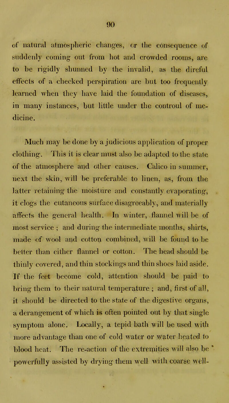 00 of natural atmospheric changes, or the consequence of suddenly coming out from hot and crowded rooms, are to be rigidly shunned by the invalid, as the direful effects of a checked perspiration are but too frequently learned when they have laid the foundation of diseases, in many instances, but little under the controul of me- dicine. Much may be done by a judicious application of proper clothing. This it is clear must also be adapted to the state of the atmosphere and other causes. Calico in summer, next the skin, will be preferable to linen, as, from the latter retaining the moisture and constantly evaporating, it clogs the cutaneous surface disagreeably, and materially affects the general health. In winter, flannel will be of most service ; and during the intermediate months, shirts, made of wool and cotton combined, will be found to be better than either flannel or cotton. The head should be thinly covered, and thin stockings and thin shoes laid aside. If the feet become cold, attention should be paid to bring them to their natural temperature ; and, first of all, it should be directed to the state of the digestive organs, a derangement of which is often pointed out by that single symptom alone. Locally, a tepid bath will be used with more advantage than one of cold water or Water heated to blood heat. The re-action of the extremities w ill also be * powerfully assisted by drying them well with coarse w ell-