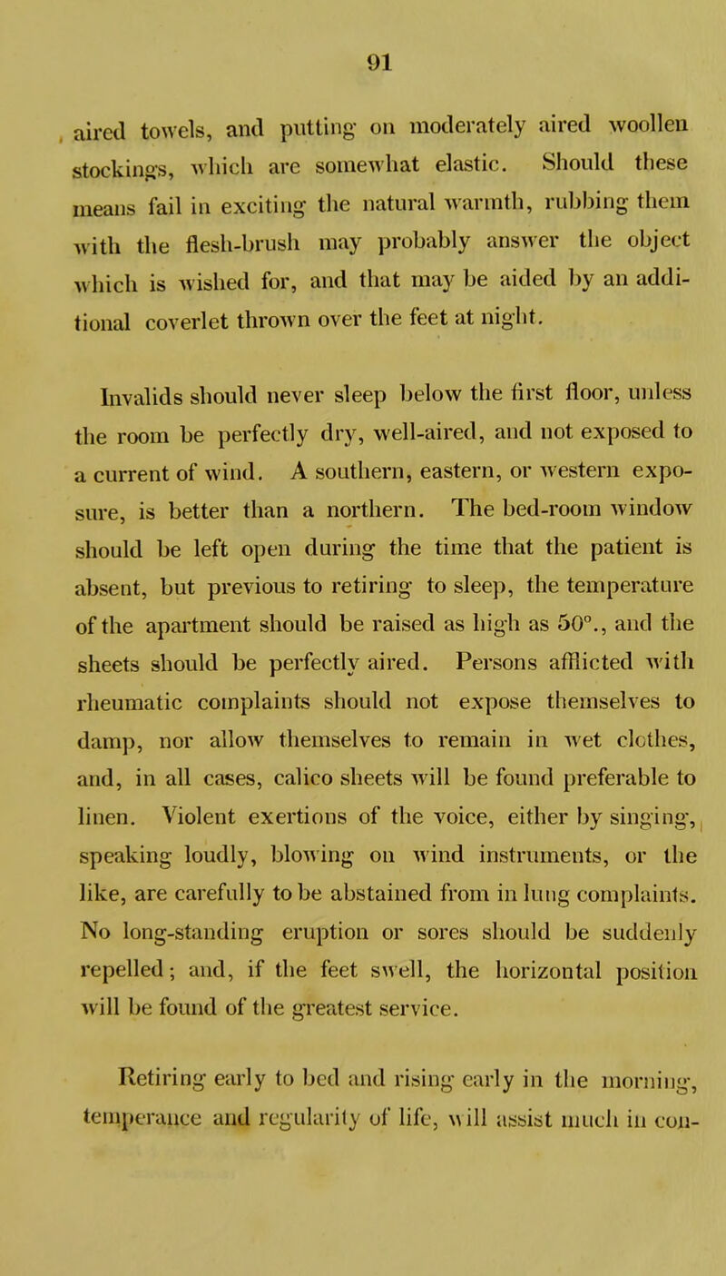 aired towels, and putting on moderately aired woollen stockings, which are somewhat elastic. Should these means fail in exciting the natural warmth, rubbing them with the flesh-brush may probably answer the object which is wished for, and that may be aided by an addi- tional coverlet thrown over the feet at night. Invalids should never sleep below the first floor, unless the room be perfectly dry, well-aired, and not exposed to a current of wind. A southern, eastern, or western expo- sure, is better than a northern. The bed-room window should be left open during the time that the patient is absent, but previous to retiring to sleep, the temperature of the apartment should be raised as high as 50°., and the sheets should be perfectly aired. Persons afflicted with rheumatic complaints should not expose themselves to dam]), nor allow themselves to remain in wet clothes, and, in all cases, calico sheets will be found preferable to linen. Violent exertions of the voice, either by singing, speaking loudly, blowing on wind instruments, or the like, are carefully to be abstained from in lung complaints. No long-standing eruption or sores should be suddenly repelled; and, if the feet swell, the horizontal position will be found of the greatest service. Retiring early to bed and rising early in the morning, temperance and regularity of life, will assist much in con-