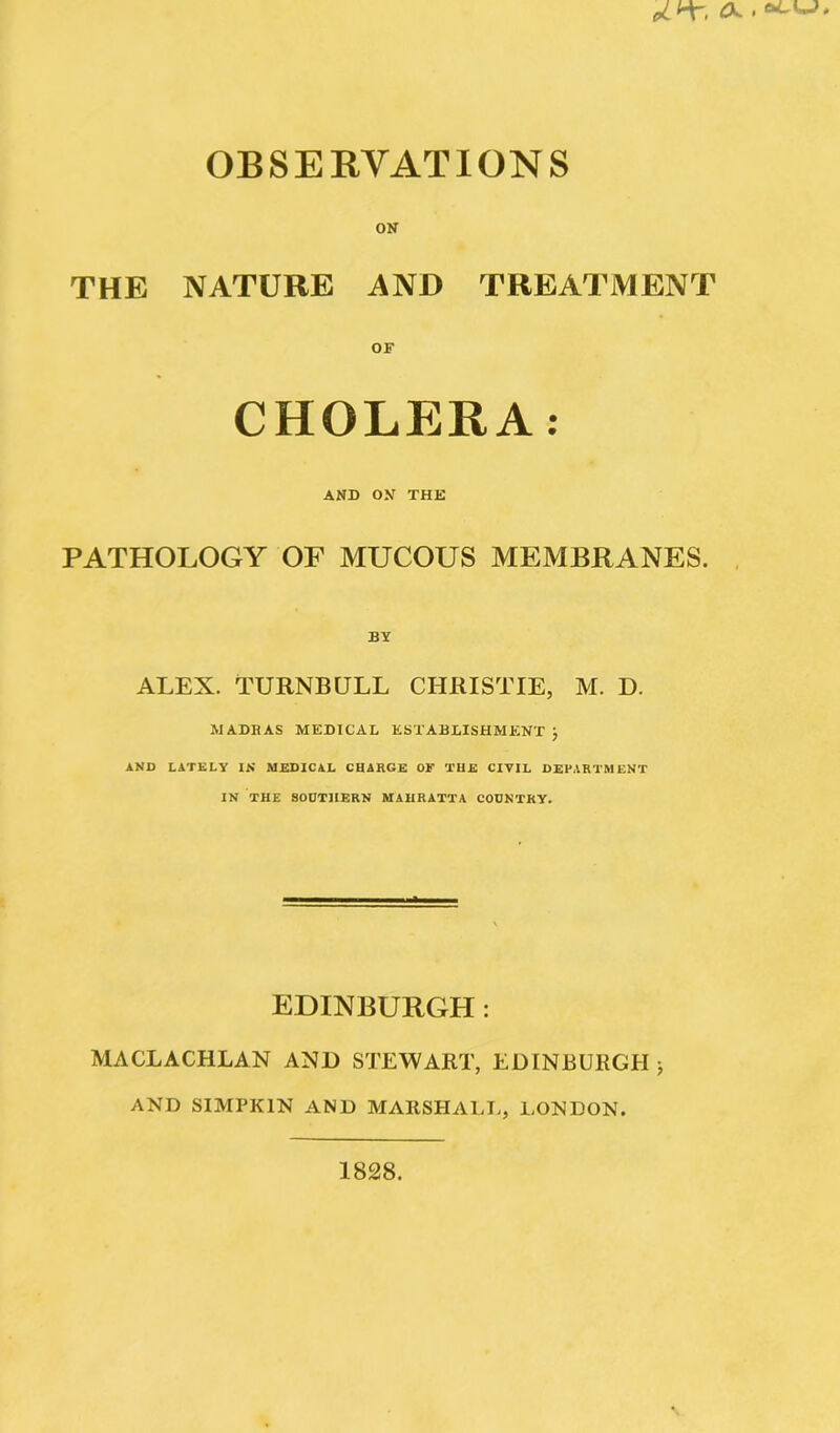 ON THE NATURE AND TREATMENT CHOLERA: AND ON THE PATHOLOGY OF MUCOUS MEMBRANES. BY ALEX. TURNBULL CHRISTIE, M. D. MADRAS MEDICAL ESTABLISHMENT } AND LATELY IN' MEDICAL CHARGE OF THE CIVIL DEPARTMENT IN THE SOUTHERN MAHRATTA COUNTRY. EDINBURGH : MACLACHLAN AND STEWART, EDINBURGH > AND SIMPK1N AND MARSHALL, LONDON. 1828.