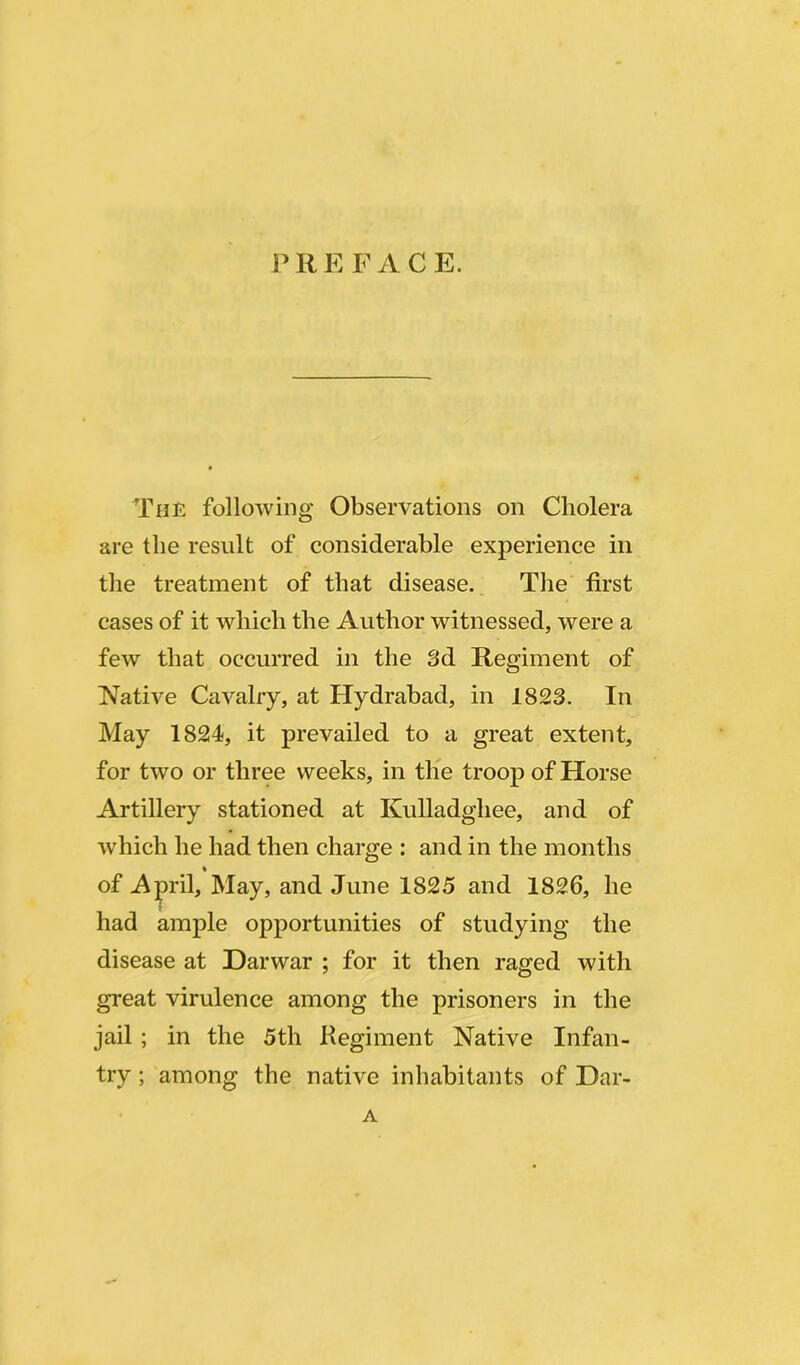 P R E F A C E. The following Observations on Cholera are the result of considerable experience in the treatment of that disease. The first cases of it which the Author witnessed, were a few that occurred in the 3d Regiment of Native Cavalry, at Hydrabad, in 1823. In May 1824, it prevailed to a great extent, for two or three weeks, in the troop of Horse Artillery stationed at Kulladghee, and of which he had then charge : and in the months of April, May, and June 1825 and 1826, he i had ample opportunities of studying the disease at Darwar ; for it then raged with great virulence among the prisoners in the jail; in the 5th Regiment Native Infan- try ; among the native inhabitants of Dar- A