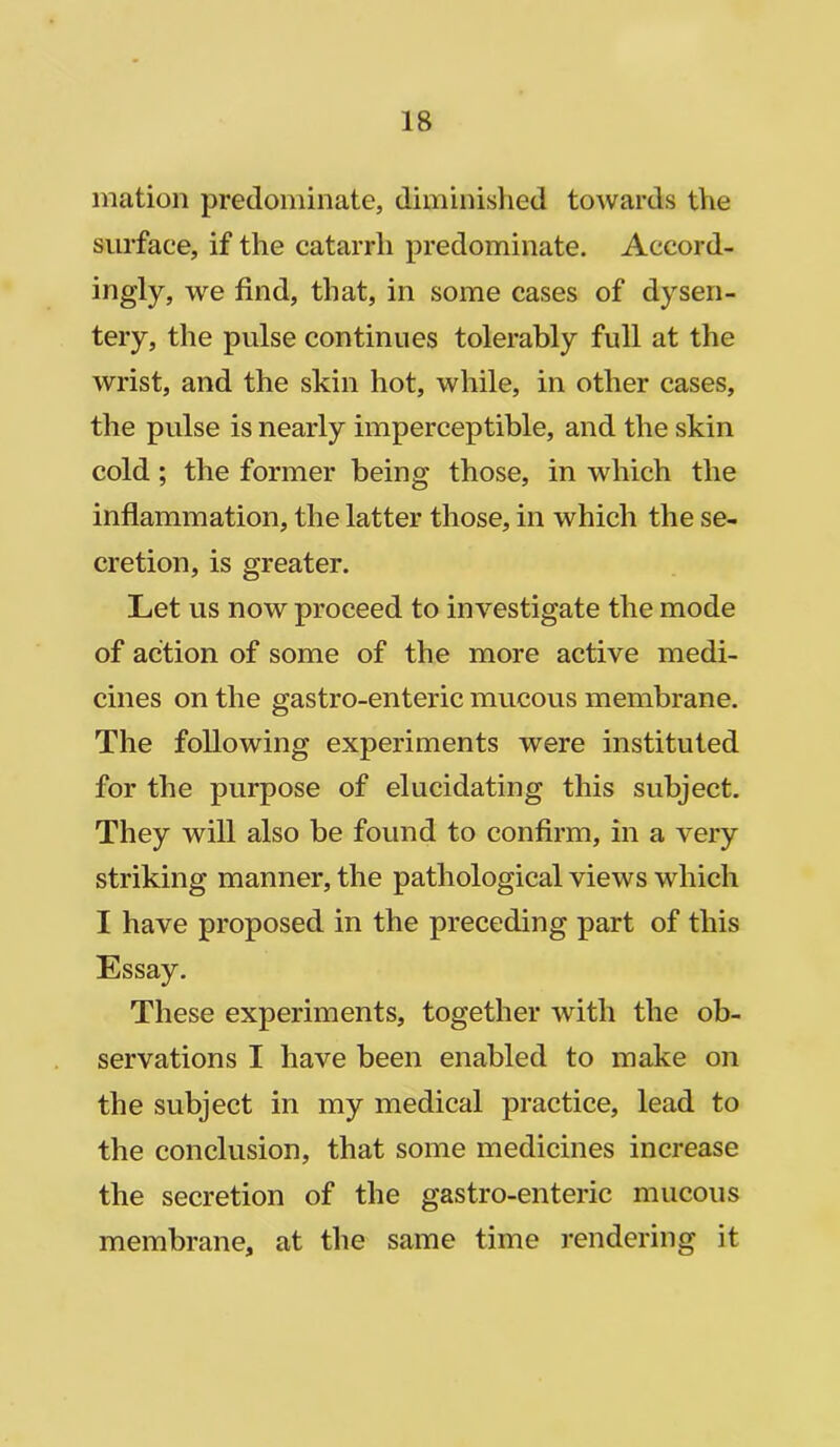 mation predominate, diminished towards the surface, if the catarrh predominate. Accord- ingly, we find, that, in some cases of dysen- tery, the pulse continues tolerably full at the wrist, and the skin hot, while, in other cases, the pulse is nearly imperceptible, and the skin cold ; the former being those, in which the inflammation, the latter those, in which the se- cretion, is greater. Let us now proceed to investigate the mode of action of some of the more active medi- cines on the gastro-enteric mucous membrane. The following experiments were instituted for the purpose of elucidating this subject. They will also be found to confirm, in a very striking manner, the pathological views which I have proposed in the preceding part of this Essay. These experiments, together with the ob- servations I have been enabled to make on the subject in my medical practice, lead to the conclusion, that some medicines increase the secretion of the gastro-enteric mucous membrane, at the same time rendering it