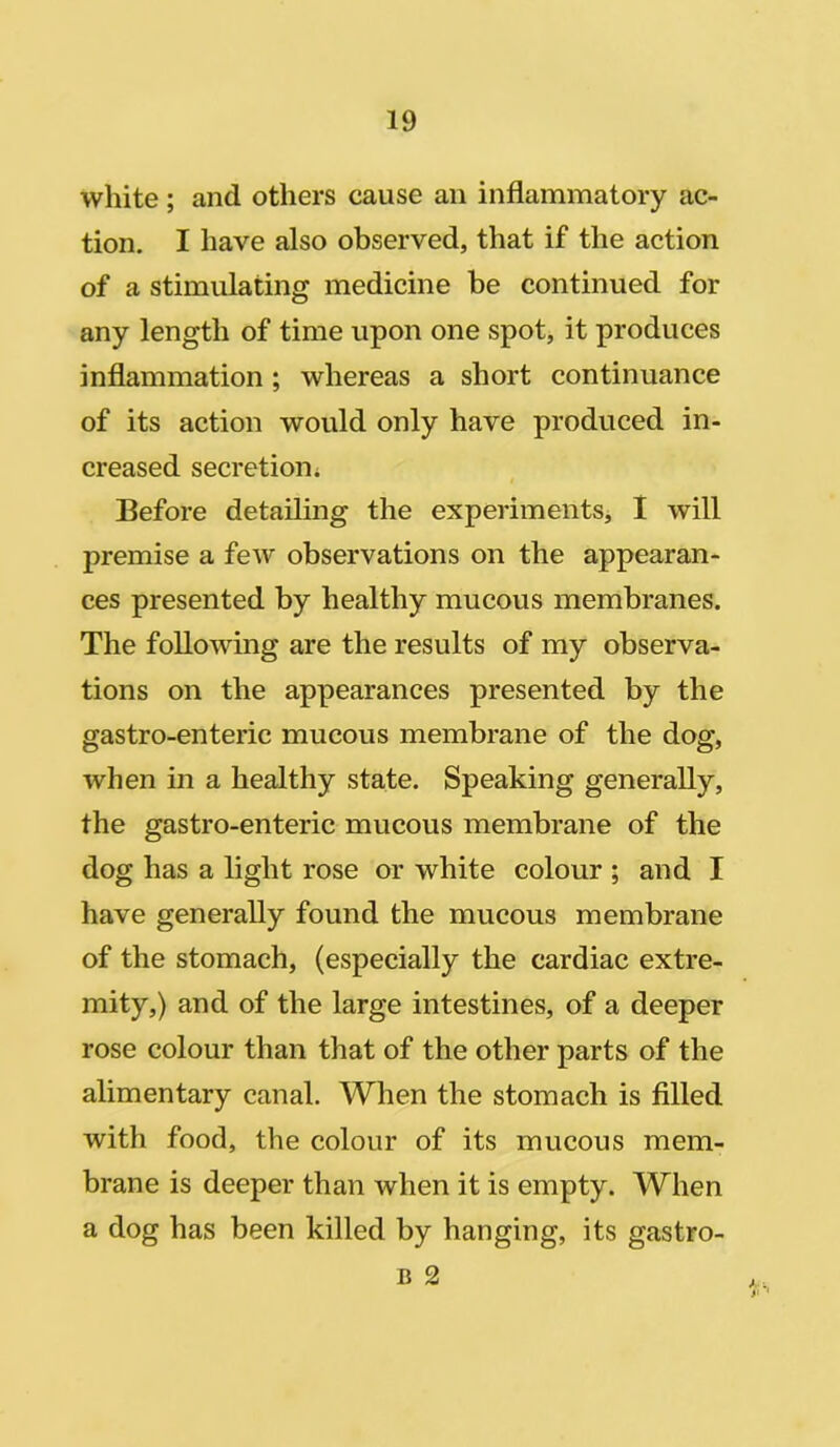 white; and others cause ail inflammatory ac- tion. I have also observed, that if the action of a stimulating medicine be continued for any length of time upon one spot, it produces inflammation ; whereas a short continuance of its action would only have produced in- creased secretion. t Before detailing the experiments, I will premise a few observations on the appearan- ces presented by healthy mucous membranes. The following are the results of my observa- tions on the appearances presented by the gastro-enteric mucous membrane of the dog, when in a healthy state. Speaking generally, the gastro-enteric mucous membrane of the dog has a light rose or white colour ; and I have generally found the mucous membrane of the stomach, (especially the cardiac extre- mity,) and of the large intestines, of a deeper rose colour than that of the other parts of the alimentary canal. When the stomach is filled with food, the colour of its mucous mem- brane is deeper than when it is empty. When a dog has been killed by hanging, its gastro- b 2