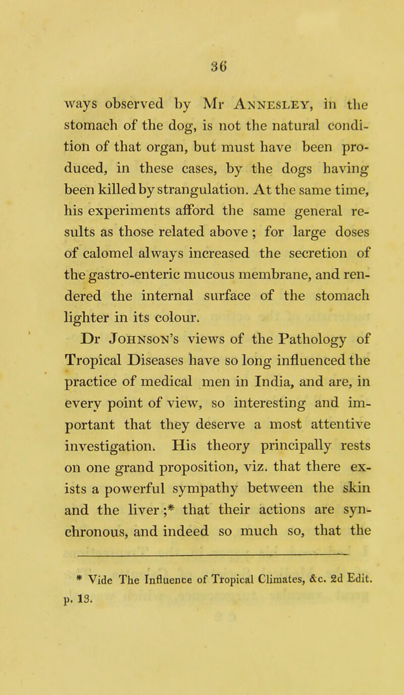 ways observed by Mr Axnesley, in the stomach of the dog, is not the natural condi- tion of that organ, but must have been pro- duced, in these cases, by the dogs having been killed by strangulation. At the same time, his experiments afford the same general re- sults as those related above ; for large doses of calomel always increased the secretion of the gastro-enteric mucous membrane, and ren- dered the internal surface of the stomach lighter in its colour. Dr Johnson’s views of the Pathology of Tropical Diseases have so long influenced the practice of medical men in India, and are, in every point of view, so interesting and im- portant that they deserve a most attentive investigation. His theory principally rests on one grand proposition, viz. that there ex- ists a powerful sympathy between the skin and the liver ;* that their actions are syn- chronous, and indeed so much so, that the * Vide The Influence of Tropical Climates, &c. 2d Edit, p. 13.