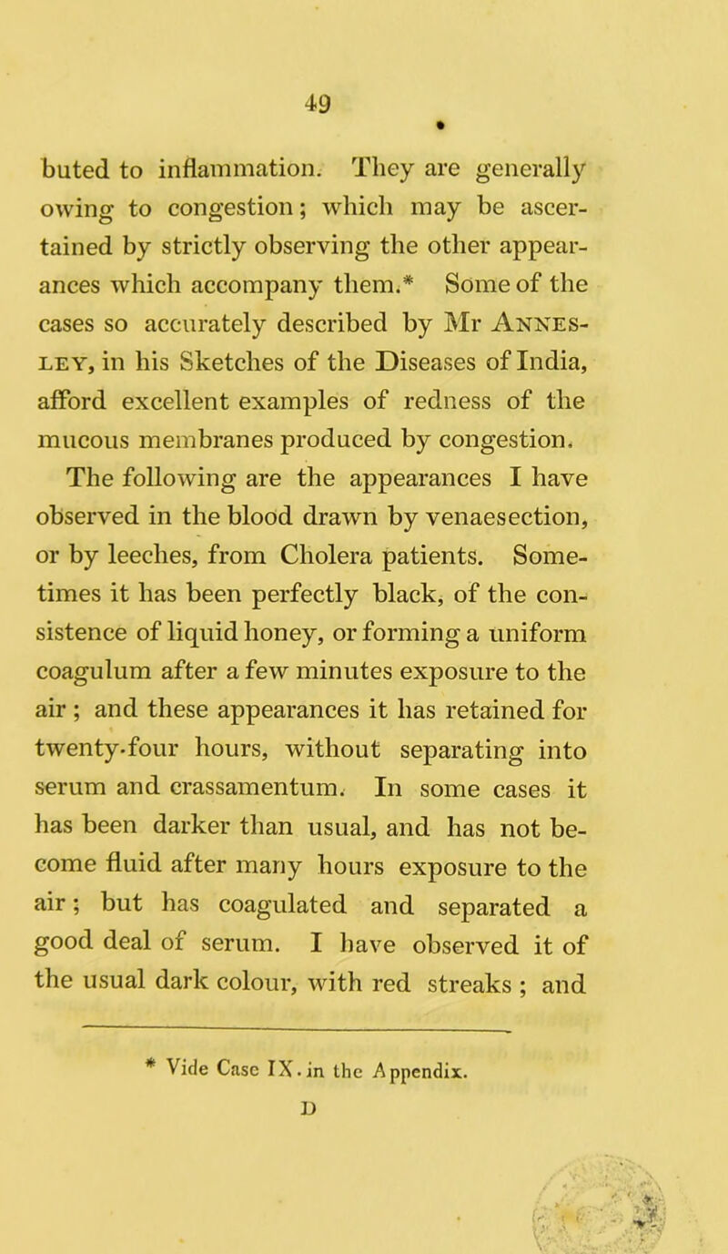 buted to inflammation. They are generally owing to congestion; which may be ascer- tained by strictly observing the other appear- ances which accompany them.* Some of the cases so accurately described by Mr Annes- ley, in his Sketches of the Diseases of India, afford excellent examples of redness of the mucous membranes produced by congestion. The following are the appearances I have observed in the blood drawn by venaesection, or by leeches, from Cholera patients. Some- times it has been perfectly black, of the con- sistence of liquid honey, or forming a uniform coagulum after a few minutes exposure to the air ; and these appearances it has retained for twenty-four hours, without separating into serum and crassamentum. In some cases it has been darker than usual, and has not be- come fluid after many hours exposure to the air; but has coagulated and separated a good deal of serum. I have observed it of the usual dark colour, with red streaks ; and * Vide Case IX -in the Appendix. D