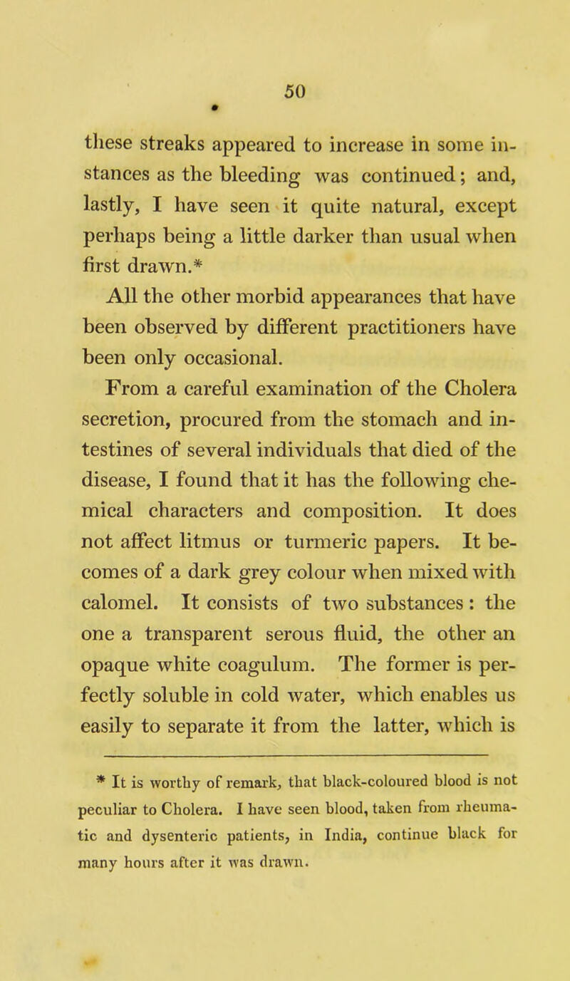 these streaks appeared to increase in some in- stances as the bleeding was continued; and, lastly, I have seen it quite natural, except perhaps being a little darker than usual when first drawn.* All the other morbid appearances that have been observed by different practitioners have been only occasional. From a careful examination of the Cholera secretion, procured from the stomach and in- testines of several individuals that died of the disease, I found that it has the following che- mical characters and composition. It does not affect litmus or turmeric papers. It be- comes of a dark grey colour when mixed with calomel. It consists of two substances : the one a transparent serous fluid, the other an opaque white coagulum. The former is per- fectly soluble in cold water, which enables us easily to separate it from the latter, which is * It is worthy of remark, that black-coloured blood is not peculiar to Cholera. I have seen blood, taken from rheuma- tic and dysenteric patients, in India, continue black for many hours after it was drawn.