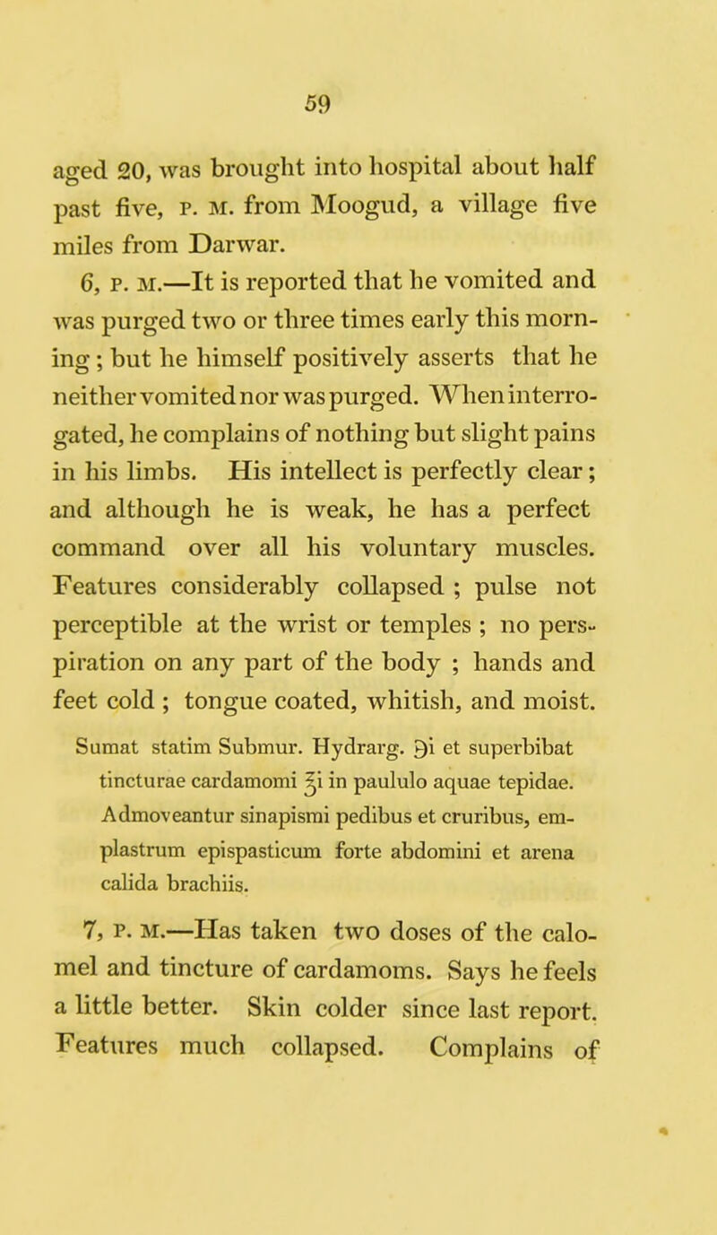 aged 20, was brought into hospital about half past five, p. m. from Moogud, a village five miles from Darwar. 6, p. m.—It is reported that he vomited and was purged two or three times early this morn- ing ; but he himself positively asserts that he neither vomited nor was purged. When interro- gated, he complains of nothing but slight pains in his limbs. His intellect is perfectly clear; and although he is weak, he has a perfect command over all his voluntary muscles. Features considerably collapsed ; pulse not perceptible at the wrist or temples ; no pers- piration on any part of the body ; hands and feet cold ; tongue coated, whitish, and moist. Sumat statim Submur. Hydrarg. Qi et superbibat tincturae cardamomi ^i in paululo aquae tepidae. Admoveantur sinapismi pedibus et cruribus, em- plastrum epispasticum forte abdomini et arena calida brachiis. 7, p. m.—Has taken two doses of the calo- mel and tincture of cardamoms. Says he feels a little better. Skin colder since last report. Features much collapsed. Complains of *