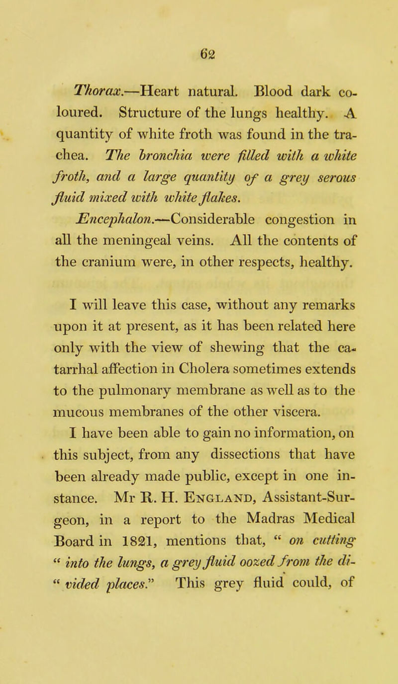 Thorax.—Heart natural. Blood dark co- loured. Structure of the lungs healthy. A quantity of white froth was found in the tra- chea. The bronchia ivere filled, with a ivhite froth, and a large quantity of a grey serous fluid mixed with white flakes. Encephalon.—Considerable congestion in all the meningeal veins. All the contents of the cranium were, in other respects, healthy. I will leave this case, without any remarks upon it at present, as it has been related here only with the view of shewing that the ca- tarrhal affection in Cholera sometimes extends to the pulmonary membrane as well as to the mucous membranes of the other viscera. I have been able to gain no information, on this subject, from any dissections that have been already made public, except in one in- stance. Mr R. H. England, Assistant-Sur- geon, in a report to the Madras Medical Board in 1821, mentions that, “ on cutting “ into the lungs, a grey fluid oozed from the di- “ ruled places.” This grey fluid could, of