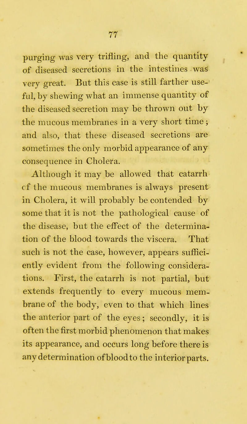 purging’ was very trifling, and the quantity of diseased secretions in the intestines was very great. But this case is still farther use- ful, by shewing what an immense quantity of the diseased secretion may be thrown out by the mucous membranes in a very short time; and also, that these diseased secretions are sometimes the only morbid appearance of any consequence in Cholera. Although it may be allowed that catarrh cf the mucous membranes is always present in Cholera, it will probably be contended by some that it is not the pathological cause of the disease, but the effect of the determina- tion of the blood towards the viscera. That such is not the case, however, appears suffici- ently evident from the following considera- tions. First, the catarrh is not partial, but extends frequently to every mucous mem- brane of the body, even to that which lines the anterior part of the eyes ; secondly, it is often the first morbid phenomenon that makes its appearance, and occurs long before there is any determination of blood to the interior parts.