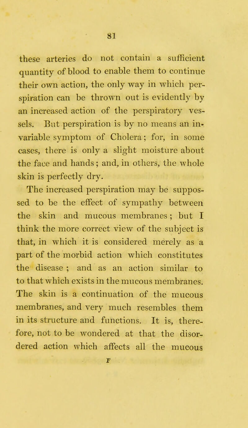 these arteries do not contain a sufficient quantity of blood to enable them to continue their own action, the only way in which per- spiration can be thrown out is evidently by an increased action of the perspiratory ves- sels. But perspiration is by no means an in- variable symptom of Cholera; for, in some cases, there is only a slight moisture about the face and hands; and, in others, the whole skin is perfectly dry. The increased perspiration may be suppos- sed to be the effect of sympathy between the skin and mucous membranes; but I think the more correct view of the subject is that, in which it is considered merely as a part of the morbid action which constitutes the disease ; and as an action similar to to that which exists in the mucous membranes. The skin is a continuation of the mucous membranes, and very much resembles them in its structure and functions. It is, there- fore, not to be wondered at that the disor- dered action which affects all the mucous F