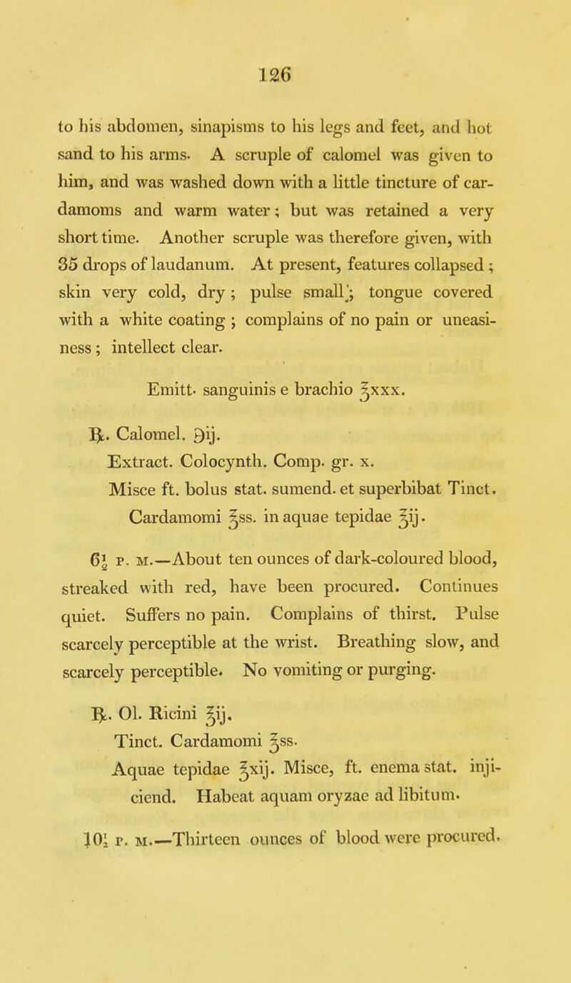 to his abdomen, sinapisms to his legs and feet, and hot sand to his arms. A scruple of calomel was given to him, and was washed down with a little tinctui'e of car- damoms and warm water; but was retained a very short time. Another scruple was therefore given, with 35 drops of laudanum. At present, features collapsed ; skin very cold, dry; pulse small’; tongue covered with a white coating ; complains of no pain or uneasi- ness ; intellect clear. Emitt. sanguinis e brachio ^xxx. Ijt. Calomel. Qij. Extract. Colocynt.h. Comp. gr. x. Misce ft. bolus stat. sumend. et superbibat Tinct. Cardamomi ^ss. in aquae tepidae ^ij. 6’ p. m.—About ten ounces of dark-coloured blood, streaked with red, have been procured. Continues quiet. Suffers no pain. Complains of thirst. Pulse scarcely perceptible at the wrist. Breathing slow, and scarcely perceptible. No vomiting or purging. lie. 01. Ricini ^ij. Tinct. Cardamomi ^ss. Aquae tepidae ^xij. Misce, ft. enema stat. inji- ciend. Habeat aquam oryzae ad libitum. 101 p. m.—Thirteen ounces of blood were procured.