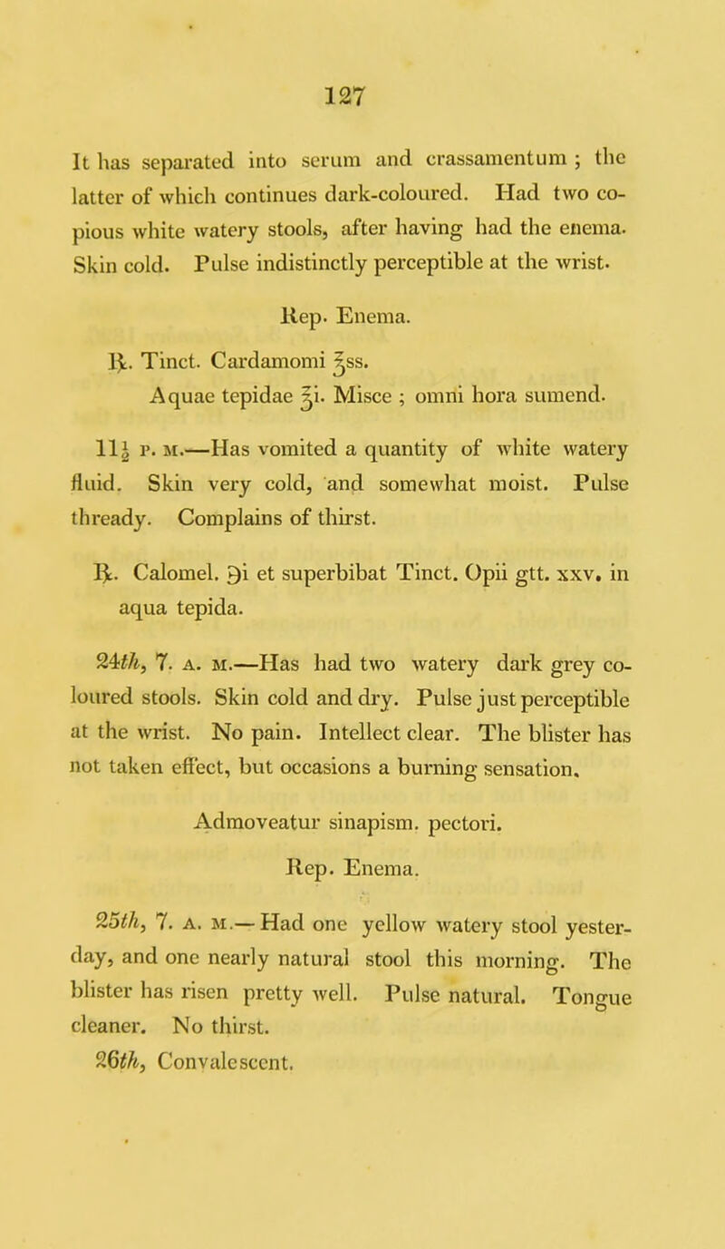 It has separated into serum and crassamentum ; the latter of which continues dark-coloured. Had two co- pious white watery stools, after having had the enema. Skin cold. Pulse indistinctly perceptible at the wrist. Rep. Enema. R. Tinct. Cardamomi ^ss. Aquae tepidae jji. Misce ; omni hora sumend. 11 £ p. m.—Has vomited a quantity of white watery fluid. Skin very cold, and somewhat moist. Pulse thready. Complains of thirst. R. Calomel. Qi et superbibat Tinct. Opii gtt. xxv. in aqua tepida. 94th, 7. a. m.—Has had two watery dark grey co- lonized stools. Skin cold and dry. Pulse just perceptible at the wrist. No pain. Intellect clear. The blister has not taken effect, but occasions a burning sensation. Admoveatur sinapism, pectori. Rep. Enema. 9,5th, 7. a. m.— Had one yellow watery stool yester- day, and one nearly natural stool this morning. The blister has risen pretty well. Pulse natural. Tongue cleaner. No thirst. 96th, Convalescent.