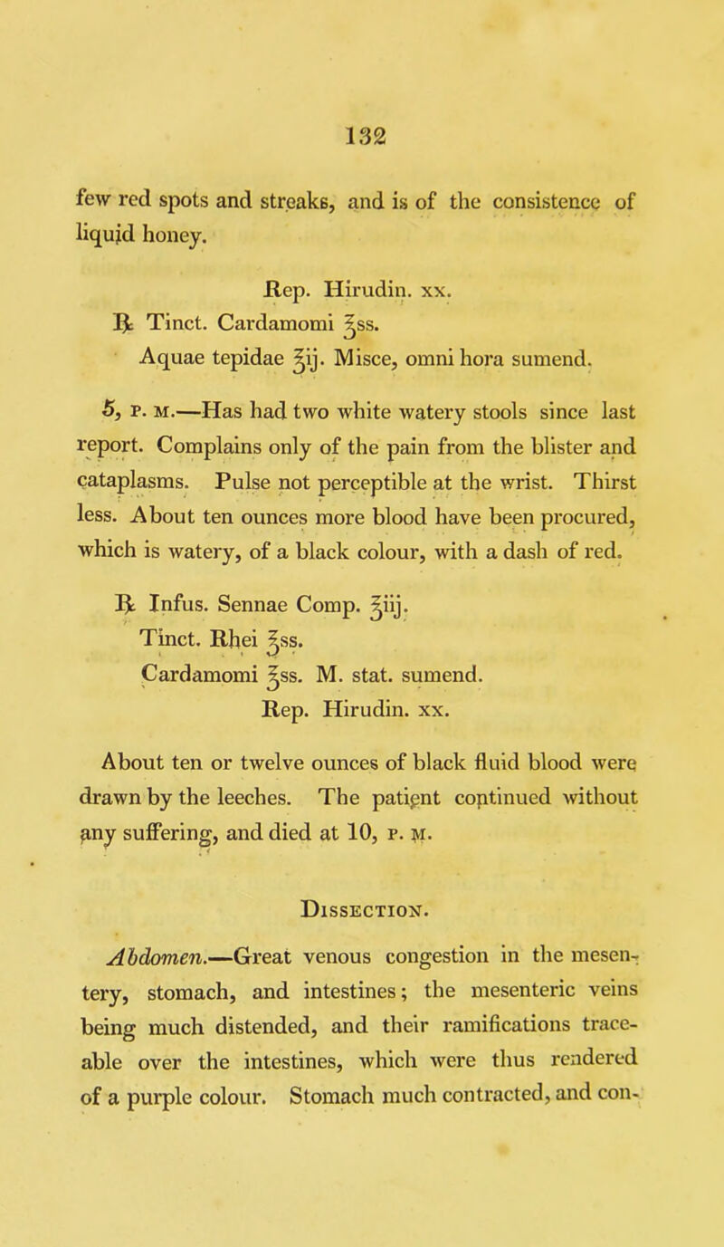 few red spots and streaks, and is of the consistence of liquid honey. JR,ep. Hirudin, xx. R Tinct. Cardamomi ^ss. Aquae tepidae ^ij. Misce, omni hora sumend. 5, p. m.—Has had two white watery stools since last report. Complains only of the pain from the blister and cataplasms. Pulse not perceptible at the wrist. Thirst less. About ten ounces more blood have been procured, which is watery, of a black colour, with a dash of red. R Infus. Sennae Comp, ^iij. Tinct. Rhei ^ss. Cardamomi ^ss. M. stat. sumend. Rep. Hirudin, xx. About ten or twelve ounces of black fluid blood were drawn by the leeches. The patient continued without any suffering, and died at 10, p. m. Dissection. Abdomen.—Great venous congestion in the mesen- tery, stomach, and intestines; the mesenteric veins being much distended, and their ramifications trace- able over the intestines, which were thus rendered of a purple colour. Stomach much contracted, and con-