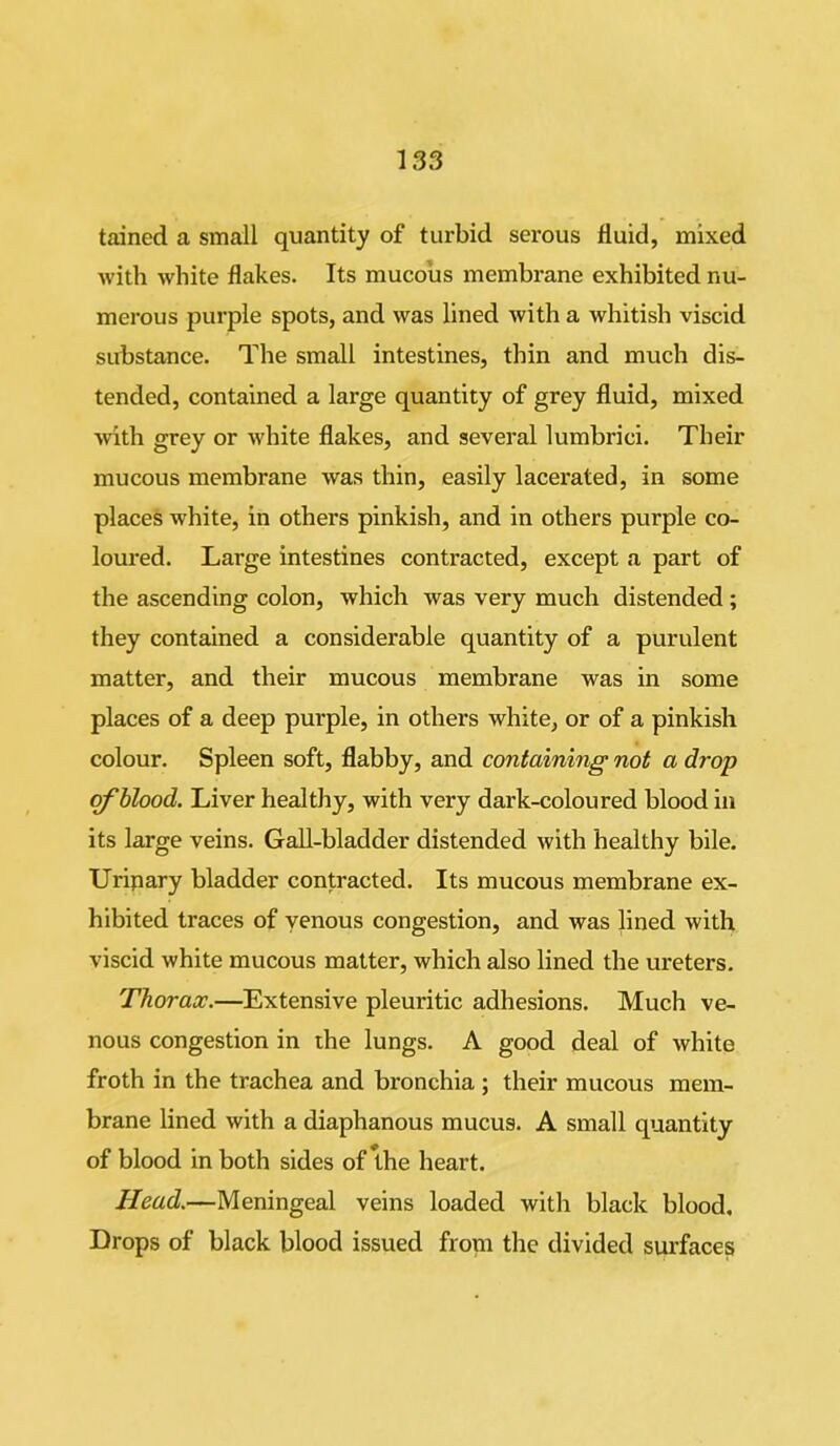 tained a small quantity of turbid serous fluid, mixed with white flakes. Its mucous membrane exhibited nu- merous purple spots, and was lined with a whitish viscid substance. The small intestines, thin and much dis- tended, contained a large quantity of grey fluid, mixed •with grey or white flakes, and several lumbrici. Their mucous membrane was thin, easily lacerated, in some places white, in others pinkish, and in others purple co- loured. Large intestines contracted, except a part of the ascending colon, which was very much distended ; they contained a considerable quantity of a purulent matter, and their mucous membrane was in some places of a deep purple, in others white, or of a pinkish colour. Spleen soft, flabby, and containing not a drop of blood. Liver healthy, with very dark-coloured blood in its large veins. Gall-bladder distended with healthy bile. Uripary bladder contracted. Its mucous membrane ex- hibited traces of venous congestion, and was lined with viscid white mucous matter, which also lined the ureters. Thorax.—Extensive pleuritic adhesions. Much ve- nous congestion in the lungs. A good deal of white froth in the trachea and bronchia ; their mucous mem- brane lined with a diaphanous mucus. A small quantity of blood in both sides of the heart. Head.—Meningeal veins loaded with black blood. Drops of black blood issued from the divided surfaces