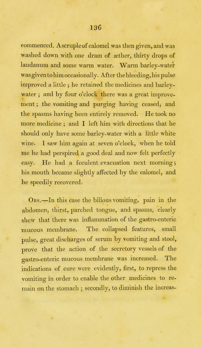commenced. Ascrupleof calomel was then given, and was washed down with one dram of aether, thirty drops of laudanum and some warm water. Warm barley-water was given to him occasionally. After thebleeding,his pulse improved a little •, he retained, the medicines and barley- water ; and by four o’clock there was a great improve- ment ; the vomiting and purging having ceased* and the spasms having been entirely removed. He took no more medicine ; and I left him with directions that he should only have some barley-water with a little white wine. I saw him again at seven o’clock, when he told me he had perspired a good deal and now felt perfectly easy. He had a feculent evacuation next morning his mouth became slightly affected by the calomel, and he speedily recovered. Obs.—In this case the bilious vomiting, pain in the l abdomen* thirst, parched tongue, and spasms, clearly shew that there was inflammation of the gastro-enteric mucous membrane. The collapsed features, small pulse, great discharges of serum by vomiting and stool, prove that the action of the secretory vessels of the gastro-enteric mucous membrane was increased. The indications of cure were evidently, first, to repress the vomiting in order to enable the other medicines to re- main on the stomach ; secondly, to diminish the increas-
