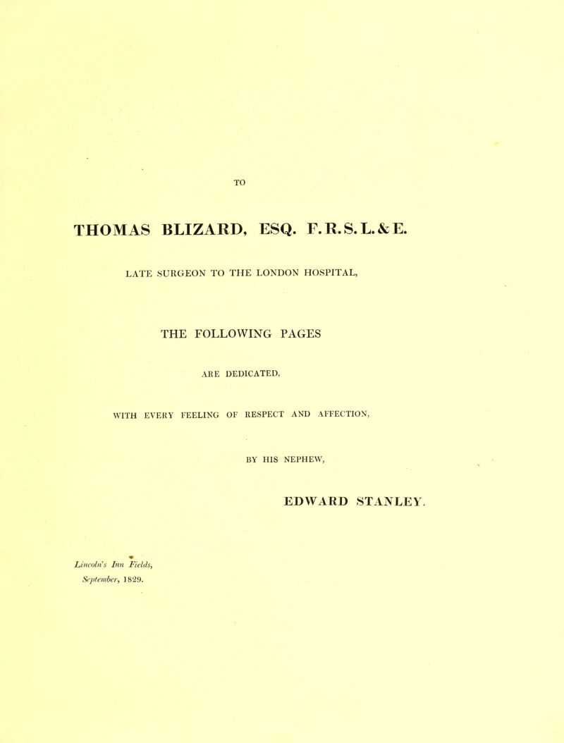 TO THOMAS BLIZARD, ESQ. E.R.S.L.&E. LATE SURGEON TO THE LONDON HOSPITAL, THE FOLLOWING PAGES ARE DEDICATED, WITH EVERY FEELING OF RESPECT AND AFFECTION, BY FIIS NEPHEW, EDWARD STANLEY. Lincoln's Inn Fields, September, 1829.