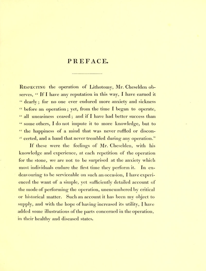 PREFACE. Respecting the operation of Lithotomy, Mr. Cheselden ob- serves, ‘‘ If I have any reputation in this way, I have earned it ‘‘ dearly; for no one ever endured more anxiety and sickness before an operation; yet, from the time I began to operate, “ all uneasiness ceased; and if I have had better success than some others, I do not impute it to more knowledge, but to the happiness of a mind that was never ruffled or discon- certed, and a hand that never trembled during any operation.” If these were the feelings of Mr. Cheselden, with his knowledge and experience, at each repetition of the operation for the stone, we are not to be surprised at the anxiety which most individuals endure the first time they perform it. In en- deavouring to be serviceable on such an occasion, I have expeii- enced the want of a simple, yet sufficiently detailed account of the mode of performing the operation, unencumbered by critical or historical matter. Such an account it has been my object to supply, and with the hope of having increased its utility, I have added some illustrations of the parts concerned in the operation, ill their healthy and diseased states.