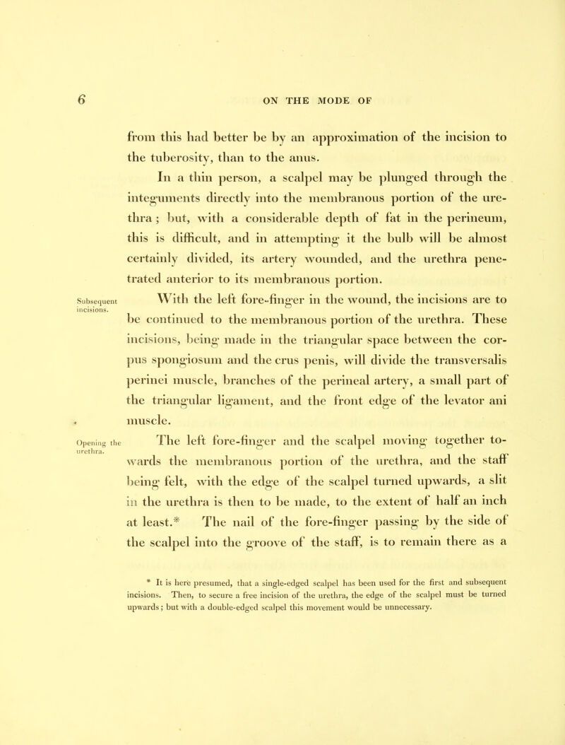 Subsequent incisions. Opening the urethra. from this had better be by an approximation of the incision to the tuberosity, than to the anus. In a thin person, a scalpel may be plunged through the integuments directly into the membranous portion of the ure- thra ; but, with a considerable depth of fat in the perineum, this is difficult, and in attempting it the bulb will be almost certainly divided, its artery wounded, and the urethra pene- trated anterior to its membranous portion. With the left fore-finger in the wound, the incisions are to he continued to the membranous portion of the urethra. These incisions, being made in the triangular space between the cor- pus spongiosum and the crus penis, will divide the transversalis perinei muscle, branches of the perineal artery, a small part of the triangular lig’ament, and the front edge of the levator ani muscle. The left fore-finger and the scalpel moving together to- wards the membranous portion of the urethra, and the staff l)eing felt, with the edge of the scalpel turned upwards, a slit in the urethra is then to he made, to the extent of half an inch at least.^ The nail of the fore-finger passing by the side of the scalpel into the groove of the staff, is to remain there as a * It is here presumed, that a single-edged scalpel has been used for the first and subsequent incisions. Then, to secure a free incision of the urethra, the edge of the scalpel must be turned upwards; but with a double-edged scalpel this movement would be unnecessary.