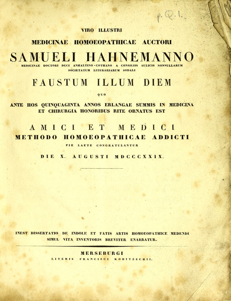 VIRO ILLUSTRI V' A. MEDICI]\.iE HOMOEOPATHICAE AECTORl SAMUELI HAHNEMANNO MEDICINAE DOCTORI DUCI ANHAUTINO - COTHANO A CONSILIIS AULICIS NONNULLARUM SOCIETATUM LITERARIARUM SODALI FAUSTUM ILLUM DIEM QUO AIVTE HOS QUINQUAGINTA ANNOS ERLANGAE SUMMIS IN MEDICLNA ET CHIRURGIA HONORIBUS RITE ORNATUS EST AMICI ET MEDICI METHODO HOMOEOPATHICAE ADDICTI PIE LAETE CONGRATULANTUR DIE X. AUGUSTI MDCCCXXIX. N IINEST DISSERTATIO DE EVDOEE ET FATIS ARTIS HOMOEOPATHICE JIEDEADI SIMUL VITA UNVENTORIS BREVITER ENARRATUR. MERSEBURGI LITERIS FRANCISCI KOBITZSCHII.