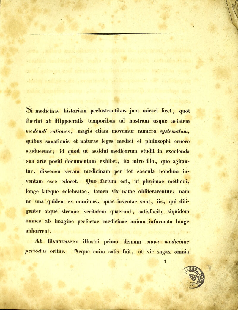 Si medicinae historiam perlustrantibus jam mirari licet, quot fuerint ab Hippocratis temporibus ad nostram usque aetatem medendi rationes, magis etiam movemur numero systematum, quibus sanationis et naturae leges medici et philosophi eruere studuerunt 5 id quod ut assidui medicorum studii in excolenda sua arte positi documentum exhiliet, ita miro illo, quo agitan- tur , dissensu veram medicinam per tot saecula nondum in- ventam esse edocet. Quo factum est, ut plurimae methodi, longe latecpie celebratae, tamen vix natae ohllterarentur; nam ne una quidem ex omnihus, quae inventae sunt, lis, qui dili- genter atque strenue veritatem quaerunt, satisfacit; siquidem omnes ah imagine perfectae medicinae animo informata longe abhorrent. Ah Hahnemanno illustri primo demum nova medieinae periodus oritur. Neque enim satis fuit, ut vir sagax omnia