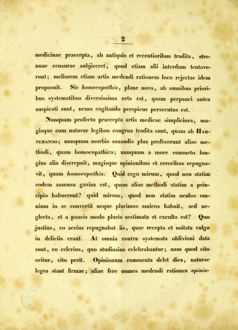 medicinae praecepta, ab antiquis et recentioribus tradita, stre- nuae censurae subjiceret, quod etiam alii interdum tentave- runt5 meliorem etiam artis medendi rationem loco rejectae idem proposuit. Sic homoeopathia, plane nova, ab omnibus priori- bus systematibus diversissima orta est, quam perpauci antea suspicati sunt, nemo cogitando perspicue persecutus est. Nunquam profecto praecepta artis medicae simpliciora, ma- gisque cum naturae legibus congrua tradita sunt, quam ab Hah- NEUiAWNO^ nunquam morbis sanantbs plus profecerunt aliae me- tliodi, quam liomoeopathica; nunquam a more consueto lon- gius alia discrepuit, magisque opinionibus et erroribus repugna- vit, quam homoeopathia. Quid ergo mirum, quod non statim eodem assensu gavisa est, quem aliae methodi statim a prin- cipio habuerimt? quid miriun, quod non statim oculos om- nium in se convertit neque plurimos amicos habuit, sed ne- glecta, et a paucis modo pluris aestimata et exculta est? Quo justius, eo acrius repugnabat iis, quae recepta et usitata vulgo in debciis erant. At omnia contra systemata oblivioni data sunt, eo celerius, quo studiosius celebrabantur5 nam quod cito oritur, cito perit. Opinionum commenta delet dies, naturae leges stant firmae^ aliae fere omnes medendi rationes opinio-