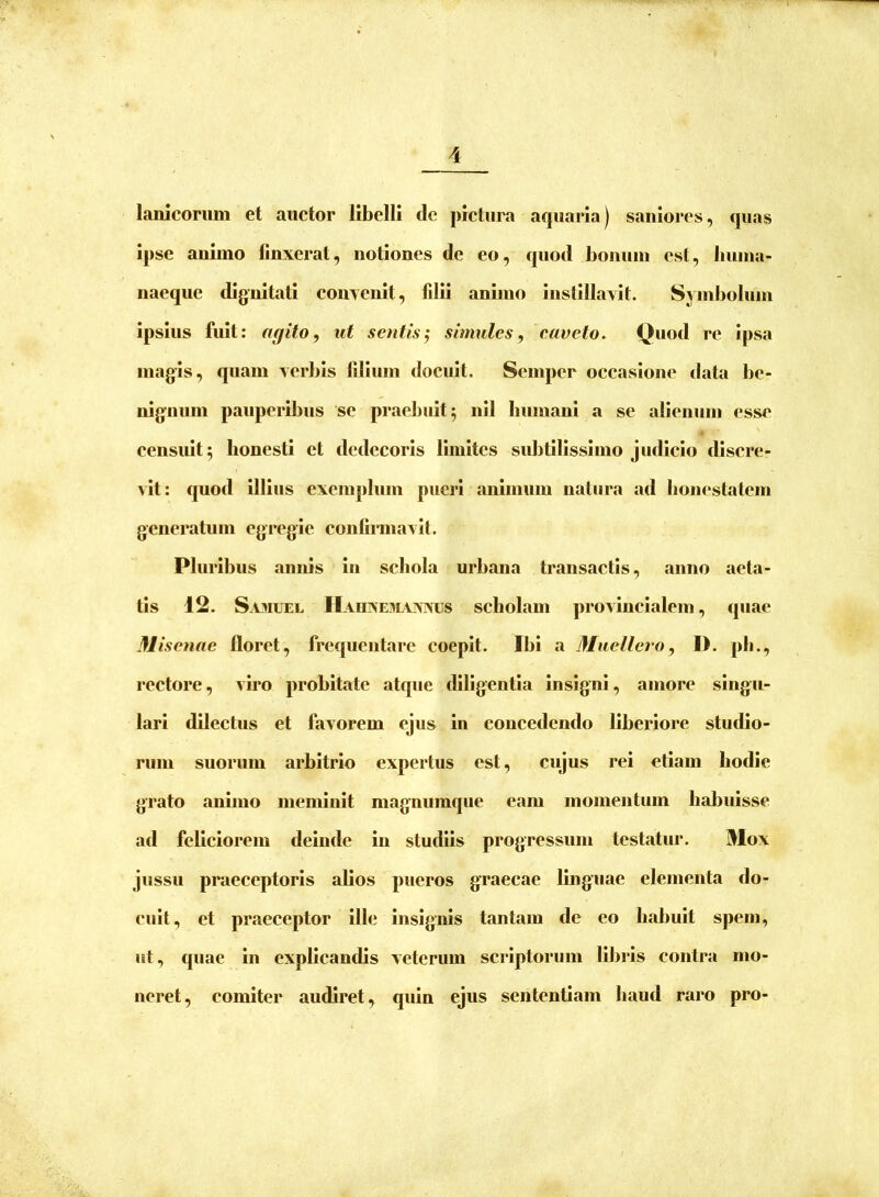 lanlcoriim et auctor libelli de pictura aquaria) saniores, quas ipse animo linxerat, notiones de eo, quod bonum est, buma- naeque dignitati convenit, fdli animo instillavit. Sym])olum ipsius fuit: agito, ut sentis^ simules, caveto. Quod re ipsa magis, quam verbis lilium docuit. Semper occasione tiata be- nignum pauperibus 'se praebuit 5 nil humani a se alienum esse eensult 5 honesti et dedecoris limites subtilissimo judicio discre- vit; quod illius exemplum pucii animum natura ad bonestatcm generatum egregie conlirmavit. Pluribus annis in schola urbana transactis, anno aeta- tis 12. Sa3iuel HaujNehl\nxus scholam provincialem, quae Misenae floret, frequentare coepit. Ibi a Mucllcro, I). pli., rectore, viro probitate atque dlUgentla insigni, amore singu- lari dilectus et favorem ejus in concedendo liberiore studio- rum suorum arbitrio expertus est, cujus rei etiam hodie grato animo meminit magnumque eam momentum habuisse ad feliciorem deinde in studiis progressum testatur. Mox jussu praeceptoris alios pueros graecae linguae elementa do- cuit, et praeceptor ille insignis tantam de eo habuit spem, ut, quae in explicandis veterum scriptorum libris contra mo- neret, comiter audiret, quin ejus sententiam haud raro pro-