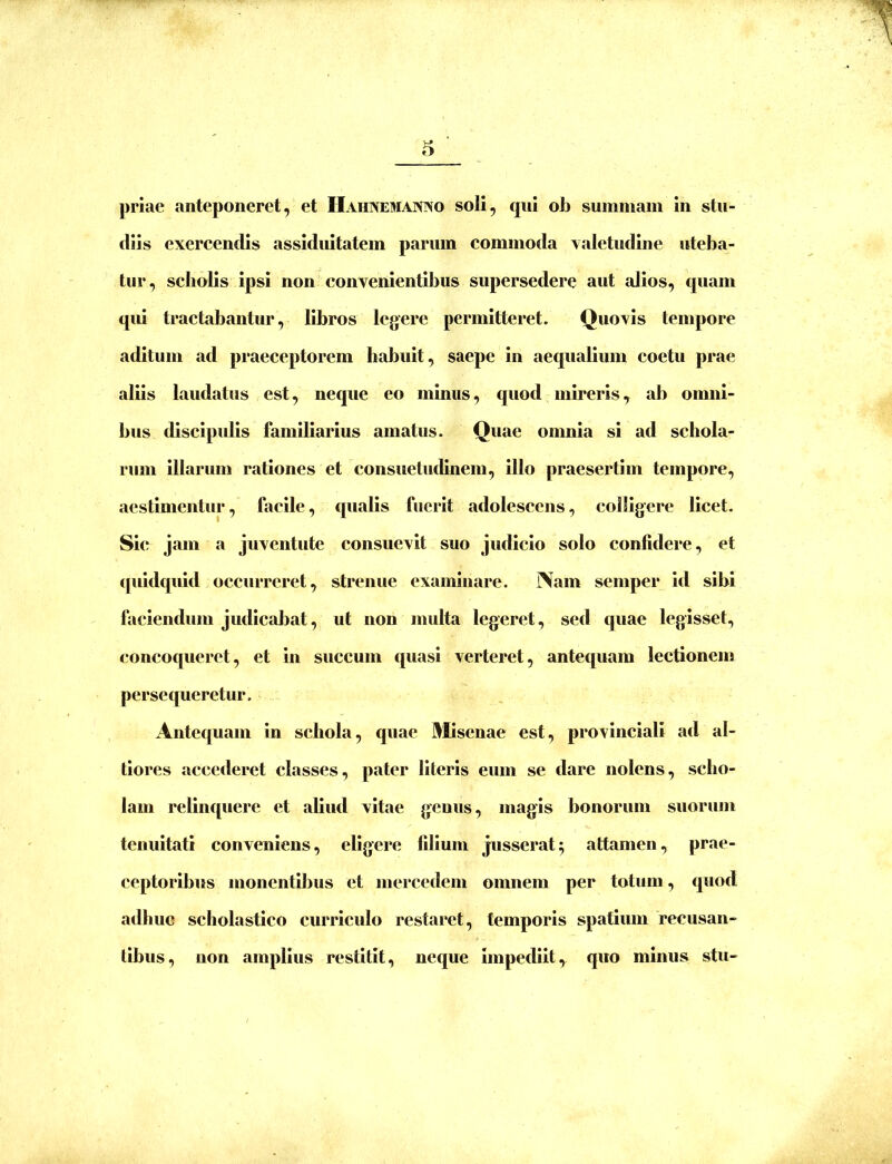 V-* o prlae anteponeret, et Hahnemaisivo soli, qui ob summam in stu- diis exercendis assiduitatem parum commoda yaletudine uteba- tur, scholis ipsi non convenientibus supersedere aut alios, quam qui tractabantur, libros legere permitteret. Quovis tempore aditum ad praeceptorem habuit, saepe in aequalium coetu prae aliis laudatus est, neque eo minus, quod mmeris, ab omni- bus discipulis familiarius amatus. Quae omnia si ad schola- rum Illarum rationes et consuetudinem, illo praesertim tempore, aestimentur, facile, qualis fuerit adolescens, colligere licet. Sic jam a juventute consuevit suo judicio solo confidere, et (piidquid occurreret, strenue examinare. Nam seniper id sibi faciendum judicaljat, ut non multa legeret, sed quae legisset, concoqueret, et in succum quasi verteret, antequam lectionem persequeretur. Antequam in schola, quae l!^Iisenae est, provinciali ad al- tiores accederet classes, pater literis eum se dare nolens, scho- lam relinquere et aliud vitae genus, magis bonorum suorum tenuitati conveniens, eligere filium jusserat; attamen, prae- ceptoribus monentibus et mercedem omnem per totum, quod adhuc scholastico curriculo restaret, temporis spatium recusan- tibus, non amplius restitit, neque impediit, quo minus stu-