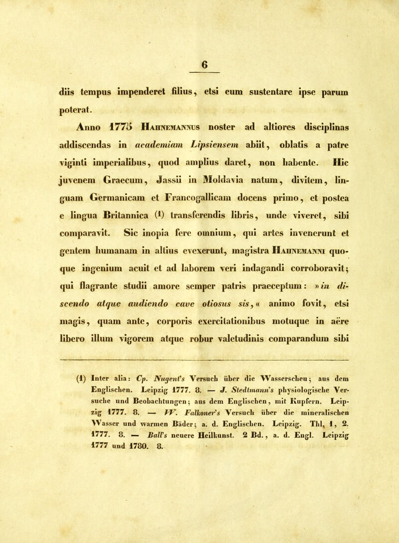 diis tempus impenderet filius, etsi eum sustentare ipse parum poterat. Anno 1775 Hahnemaivnus noster ad altiores disciplinas addiscendas in academiam Ltpsiensem abiit, oblatis a patre viginti imperialibus, quod amplius daret, non habente. Hic juvenem Graecum, Jassii in Moldavia natum, divitem, lin- guam Germanicam et Francogallicam docens primo, et postea e lingua Britannica (1) transferendis libris, imde viveret, sibi comparavit. Sic inopia fere omnium, qui artes invenerunt et gentem humanam in altius evexerunt, magistra Hahnemaixm quo- que ingenium acuit et ad laborem veri indagandi corroboravit; qui flagrante studii amore semper patris praeceptum: «in di- scendo atque audiendo cave otiosus sis,« animo fovit, etsi magis, quam ante, corporis exercitationibus motuque in aere libero illum vigorem atque robur valetudinis comparandmn sibi (1) Inter alia: Cp. Nugenfs Versuch uber die Wassersclieu; aus dem Englischen. Leipzig 1777. 8. — J. StedtmanrCs physiologiscbe Ver- suclie und Bcobachtungcn 5 aus dem Englischen, mit Kupfern. Leip- zig 1777. 8. — Falkoner^s Versuch iiber die mincralischen Wasser und warmen Bader; a. d. Englischen. Lcipzig. Thl, 1, 2. 1777. 8. — BalVs neuere Heilbunst. 2 Bd., a. d. Engl. Lcipzig 1777 und 1780. 8.