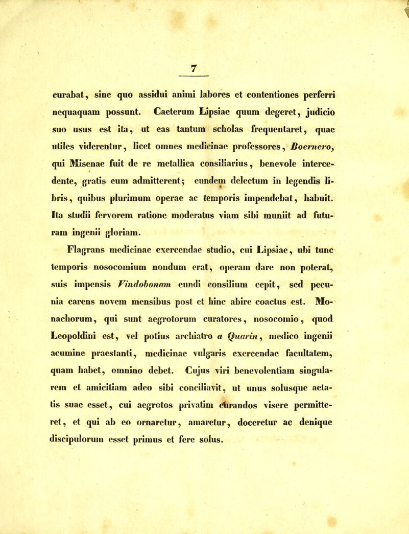 i 1 curabat, sine quo assidui animi labores et contentiones perferri nequaquam possunt. Caeterum Lipsiae quum degeret, judicio suo usus est ita, ut eas tantum scholas frequentaret, quae utiles viderentur, licet omnes medicinae professores, Boernero, qui Misenae fuit de re metallica consiliarius, benevole interce- dente, gratis eum admitterent 5 eundem delectum in legendis li- bris, quibus plurimum operae ac temporis impendebat, habuit. Ita studii fervorem ratione moderatus viam sibi muniit ad futu- ram ingenii gloriam. Flagrans medicinae exercendae studio, cui Lipsiae, ubi tunc temporis nosocomium nondum erat, operam dare non poterat, suis impensis Vindobonam eundi consilium cepit, sed pecu- nia carens novem mensibus post et hinc abire coactus est. Mo- nachorum , qui sunt aegTotorum curatores, nosocomio, quod Leopoldini est, vel potius archiatro a Quarin^ medico ingenii acumine praestanti, medicinae vulgaris exercendae facultatem, quam habet, omnino debet. Cujus viri benevolentiam singula- rem et amicitiam adeo sibi conciliavit, ut unus solusque aeta- tis suae esset, cui aegrotos privatim ctirandos visere permitte- ret, et qui ab eo ornaretur, amaretur, doceretur ac denique discipulorum esset primus et fere solus.