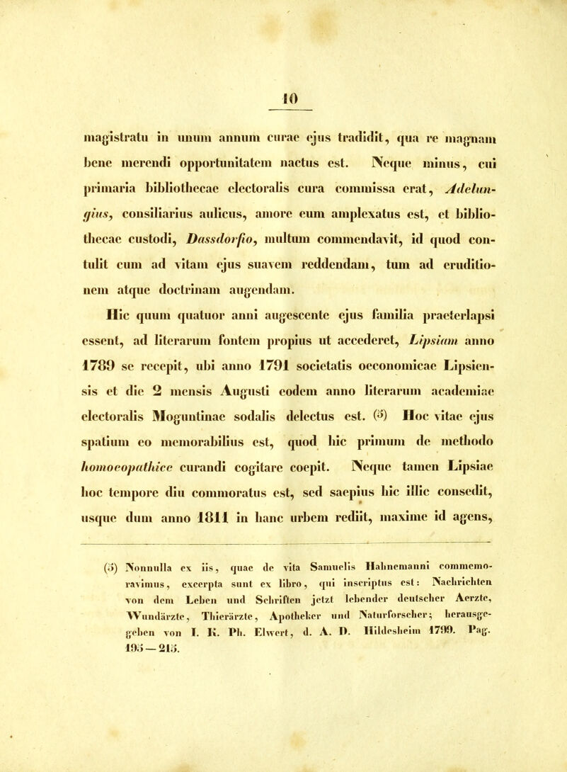 magistratu in iiiiiim annum curae ejus tradidit, qua re magnam bene merendi opportunitatem nactus est. Neque minus, cui primaria bibliothecae electoralis cura commissa erat, Adchin- qiiis, consiliarius aulicus, amore eum amplexatus est, et biblio- thecae custodi, DassdorfiOy multum commendaxit, id quod con- tulit cum ad vitam ejus suavem reddendam, tum ad eruditio- nem atque doctrinam augendam. Hic quum quatuor anni augescente ejus familia praeterlapsi essent, ad literarum fontem propius ut accederet, Lipsiam anno 1789 se recepit, ubi anno 1791 societatis oeconomicae Lipsien- sis et die 2 mensis Augusti eodem anno literarum academiae electoralis Moguntinae sodalis delectus est. (^) Hoc vitae ejus spatium eo memorabilius est, quod hic primum de methodo homoeopathicc curandi cogitare coepit. Neque tamen Lipsiae lioc tempore diu commoratus est, sed saepius hic illic consedit, usque dum anno 1811 in hanc urbem rediit, maxime id agens, (o) INoiinuIla ex Iis, quae de vita Samiiells Ilalinemaiinl commemo- ravimus , excerpta sunt ex libro, cjul Inscriptus est: Naclirlclitcn von dem Lebcn und Seliriftcn jetzt Icbender dciitscber Aerztc, AVundai'zte, Tblcrarzte, Apotbeber und INaturforscbcr; berausge- geben von I. K. Pb. Ehvert, d. A. D. Illidesbelm 171)0. Pag. lOo —2lo.