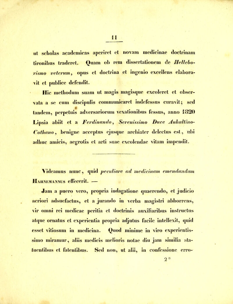 H ut scholas academicas aperiret et noYam medicinae doctrinam tironibus traderet. Quam oIj rem dissertationem de Hellebo- rismo vctcnim, opus et doctrina et ingenio excellens elabora- vit et publice defendit. Hic mctbodum suam ut magis magisque excoleret et obser- vata a se cum discipulis communicaret indefessus curavit 5 sed tandem, perpetuis adversariorum vexationibus fessus, anno 1820 Lipsia abiit et a Ferdinando, Serenissimo Duce Anhaltlno- Cothano, benigne acceptus ejusqiie archiater delectus est, ubi adhuc amicis, aegrotis et arti suae excolendae vitam impendit. Videamus nunc, quid peculiare ad medicinam emendandam H AHXEMAIVXUS cffcCCrlt. Jam a puero vero, propria indagatione quaerendo, et judicio acriori adsuefactus, et a juraiirlo in verba magistri abhorrens, vir omni rei medicae peritia et doctrinis auxiliaribus instructus atque ornatus et experientia propria adjutus facile Intellexit, quitl esset vitiosum in medicina. Quod minime in viro experlentis- slmo miramur, aliis medicis melioris notae diu jam similia sta- tuentibus et fatentibus. Sed non, ut alii, in confessione erro-