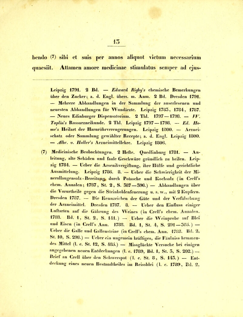 bendo (^) sibi et suis per annos aliquot \ictuin neeessarium quaesiit. Attamen amore medicinae stimulatus semper ad ejus- Leipzijj 1791. 2 Bd. — Edward Righy’s chemlsche Bemcrkungeii iibcr den Zucker^ a. d. Engl. iibers. m. Anm. 2 Bd. Dresdcii 1791. — Mebrcre Abliandlungen in der Sammlung der aiiscrlcsenen nnd neuesten Abbandlungen fiir Wundiirzte. Leipzig 1795, 1784, 1787. — INeues Edinburgcr Dispensatorium. 2 Tbl. 1797 —1798. — Taplin’s Rossarzneikunde. 2 Tbl. Leipzig 1797 —1798. — Ed. Ho- nie’s Heilart der Harnrbhrvercngcrungen. Leipzig 1800. — Arznel- sebatz oder Sammliing gewahlter Recepte^ a. d. EngJ. Leipzig 1800. — Alhr. V. Hulleir^s Arznclmlttellclire. Leipzig 1806. (7) Mcdiciniscbe Beobaebtungen. 2 Heftc. Quedlinburg 1781. — An- leilung, alte Sebiiden nnd faiile Gescliwiire griindlich zu lieilen. Leip- zlg 1784. — Ueber dic Arscnikvergiftnng, ibre Iliilfe iind gerlcbtlicbe Ausmittelung. Leipzig 1786. 8. — Ueber die Selnvlerigkelt der ^ii- nerallaugcnsaiz-Bereilu|ig^ durcb Potasche nnd Koclisalz (In Crell’s ehem. Annalcn; 1787, St. 2, S. 587 —596.) — Abbandlungen iiber die Vorurlbcile gegen die Stcinkoblcnfcuernng ii. s. w., init 2 Kupfern. Dresden 1787. — Dic Kennzcicbcn der Giite und der VernilsebiEog der Arzneimittel. Dresden 1787. 8. — Ueber den Einlhiss ciniger Luftarten aiif die Giibrung des Weines (in Crell’s ebein. Annalcn. 1788. Bd. 1, St. 2, S. 141.) —■ Ueber die W^^einprobe aiif Blel nnd Eisen (in CrelFs Ann. 1788. Bd. 1, St. 4, S. 291—505.) — Ueber dic Galle nnd Gallensleine (in CrelPs cbein. Ann. 1788. Bd. 2, St. 10, S. 296.) — Ueber eia nngemein kriiftiges, die Fiiulniss hemmen- des MIttcl (1. c. St. 12, S. 485.) — Missgliickte Vcrsncbe bei cinigen angegebenen neiicn Entdeekiingen (I. c. 1789, B<1. 1, St. 5, S. 202.) — Brief an Crell iiber den Sdiwerspat (1. e. St. 8, S. 145.) — Ent- deekung eines neucn Bestamitbeiles Iin Reissblei (l. e. 1789, Bd. 2,