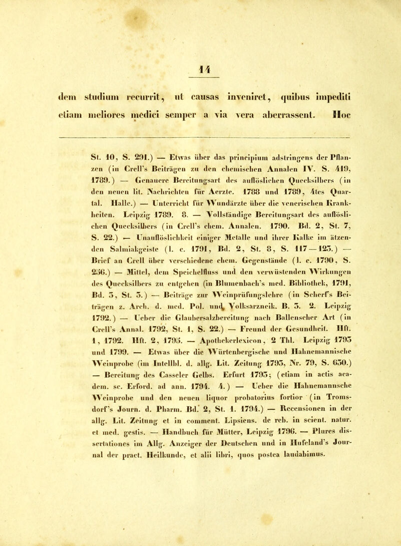 dem studium recurrit, ut causas inveniret, quibus impediti etiam meliores medici semper a via vera aberrassent. lloc St. 10, S. 201.) — Etwas iiber das principium adslringcns der Pflan- zen (in Crcll’s Beilragen zu den ebeinisclien Annalen IV. S. 419, 1789.) — Genaucre Bereitiingsart des aufldslicben Qnccbsilliers (in den nciicn lil. Naeliriditen fiir Acrzle. 1788 tind 1789, 4tes Quar- lal. Halio.) — Untcrriclit fiir Wiindiirztc iiber die veneriseben KranU- beiten. Leipzig 1789. 8. — Vollstandigc Bereitiingsart des anfldsli- cben QneclisiUiers (in CrelPs cliem. Annalen. 1790. Bd. 2, St. 7, S. 22.) i— Unaiifloslieblieit einiger Metalle iind ilirer Kalke iin iitzen- den Salmiabgeiste (1. c. 1791, Bd. 2, St. 8, S. 117 — 125.) — Brief an Crell iiber versebiedene eliein. Gegenstande (1. c. 1700, S. 2oG.) — Mittel, dem Speiclielfluss nnd den Aemiislenden 4Virl;ungen des Quecbsilbers zu entgeben (in Blnmenbacb’s med. Blbliolbeb, 1701, Bd. 3, St. 5.) — Beitriige zur Weinpriifiingslebre (in Seberrs Bei- Iragen z. Arcb. d. med. Pol. niu^ VoU;sarzneil;. B. 3. 2. Leipzig 1792.) — Ueber die Glanbersalzbereitung nacb Ballenscber Art (in Crell’s Annal. 1792, St. 1, S. 22.) — Freiind der Gesnndlieit. Ilft. 1, 1792. Ilft. 2, 1793. — Apotliekerlexicon, 2 Tbl. Leipzig 1793 und 1799. — Etwas iiber dic Wiirtenberglscbe nnd Ilalinemannlselie AVeliiprobe (Im Intellbl. d. allg. Lit. Zeltiing 1793, Nr. 79, S. 650.) — Bereltnng des Casseler Gelbs. Erfiirt 1793^ (etiam in actis aca- dem. se. Erfox*d. ad ann. 1794. 4.) — Ueber die Habneraannsclie 4Veinprobe und den neuen liquor probatoidns fortior (in Troms- dorf’s Joiirn. d. Pliarm. Bd. 2, St. 1. 1794.) —• Recenslonen in der allg. Lit. Zeltiing et in comment. Llpslens. de reb. in selent. natur, et med. gestis. — Ilandbuch fiir Miitter, Leipzig 1796. — Pliircs dis- sertationes Im Allg. Anzelger der Deiitscben und in IIufeland’s Jour- nal der pi-act. Ilellkunde, et alii libri, quos postea laudabimus.