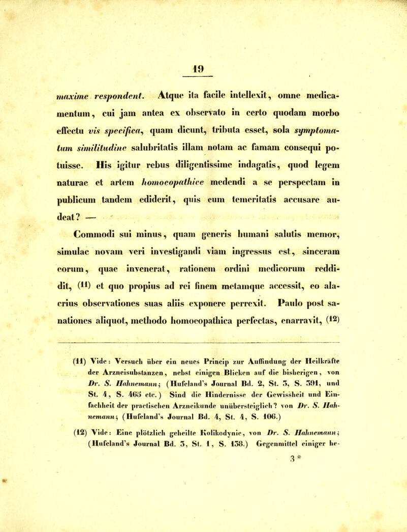 maxime respondent. Atque ita facile intellexit, omne medica- mentum, cui jam antea ex observato in certo quodam morbo effectu vis specifica.) quam dicunt, tributa esset, sola symptoma- tum similitudine salubritatis illam notam ac famam consequi po- tuisse. His igitur rebus diligentissime indagatis, quod legem naturae et artem homoeopathice medendi a se perspectam in publicum tandem ediderit, quis eum temeritatis accusare au- deat? — Commodi sui minus, quam generis humani salutis memor, simulae novam veri investigandi viam ingressus est, sinceram eorum, quae invenerat, rationem ordini medicorum reddi- dit, (4t) et quo propius ad rei finem metamque aex^essit, eo ala- crius observationes suas aliis exponere perrexit. Paulo post sa- nationes aliquot, methodo homoeopathica perfectas, enarravit, (*2) (11) Vide: Versuch iiber ein neues Princlp zur Auffindung der Heiikrafte der Arzneisubstanzen, nebst einigen Blicken auf die bisberigen, von Dr. S. Ilahnemann^ (Hufeland’s Jaurnal Bd. 2, St. 5, S. 591, und St. 4, S. 465 ete.) Sind die Hindernisse der Gewissheit und Ein- faebbeit der praetiseben Arzneikunde uniiberstciglicli ? von Dr. S. Hah- nemantf) (Hufeland'’s Journal Bd. 4, St. 4, S. 106.) (12) Vide; Einc plbtzlich gelieilte Kolikodynic, von Dr. S. Hahnemann^ (Hufeland’s Journal Bd. 3, St. 1, S. 138.) Gegenmittel einiger he- 3^^