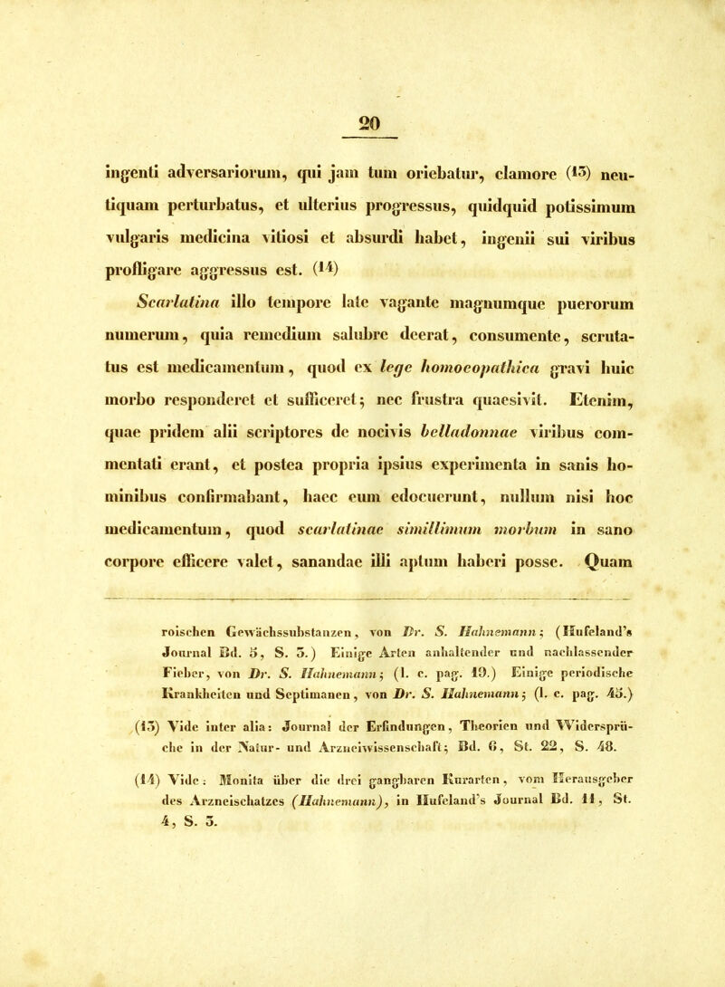 ingenti adversariorum, qui jam tum oriebatur, clamore (t^) neu- tiquam perturbatus, et ulterius progressus, quidquid potissimum vulgaris medicina vitiosi et absurdi habet, ingenii sui viribus profligare aggressus est. (1^) Scarlatina illo tempore late vagante magnumque puerorum numermn, quia remedium salubre deerat, consumente, scruta- tus est medicamentum, quod ex lege homoeopathica gravi huic morbo responderet et sufficeret 5 nec frustra quaesivit. Etenim, quae pridem alii scriptores de nocivis helladonnae viril>us com- mentati erant, et postea propria ipsius experimenta in sanis ho- minibus confirmabant, haec eum edocuerunt, nullum nisi hoc medicamentum, quod scarlatinae simillimum morbum in sano corpore efficere valet, sanandae illi aptum haberi posse. Quam rolschen Gewachssubstaiizon, von Dr. S. JIahnsmann ^ (Mufeland’» Jonrnal Bd. 5, S. 5.) Eiiiigc Arten anlialtender niid naclilasscndcr Fiehcr, von Dr. S. Ilahnemann-, (1. c. pajj. 19.) Einigc pcriodisclie Kranklicitcn und Scptlmanen, von Dr. S. Jlalmemann^ (1. c. pa{j. 4i>.) (i5) Vide inter alia: Journal der Erfindiingen, Theorien und Widersprii- clie in der Aalur- und Arznehvissenscliaft; Bd, (», St. 22, S. 48. (14) \ idc ; Monita iiber dic drei jjangbaren Kurarten, vom Ilerausjyebcr des Arzneiscbatzcs (JIahnemann), in IIufeland’s Journal Bd. 11, St. 4, S. 3.