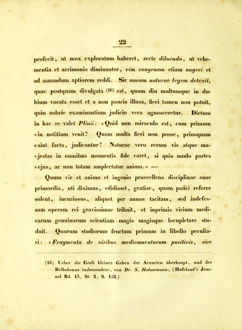 profecit, ut mox exploratum haberet, recte diluendo, ut vehe- mentia et acrimonia diminuatur, vim congmam etiam augeri et ad sanandum aptiorem reddi. Sic novam naturae legem detexit, quae postquam divulgata (tC) est, quum diu multumque in du- hium vocata esset et a non paucis illusa, fieri tamen non potuit, quin sobrie examinantium jiulicio vera agnosceretur. Dictum in hac re valet Plinii: »Qiiid non miraculo est, cum primum »in notitiam venit? Quam multa fieri non posse, priusquam «sint facta, judicantur? Naturae vero rerum vis atque ma- «jestas in omnibus momentis fide caret, si quis modo partes »ejus, ac non totam amplectatur animo. <( — Quum vir et animo et ingenio praecellens disciplinae suae primordia, uti diximus, edidisset, gratiae, quam paiici referre solent, incuriosus, aliquot per annos tacitam, sed indefes- sam operam rei gravissimae tribuit, et inprimis virium medi- carum genuinarum scientiam magis magisque locupletare stu- duit. Quorum studiorum fructum primum in libello peculia- ri : »Fragmenta de viribus me die amentorum positivis, sive (16) Lel>er dic Kraft kleincr Gaben der Arzneicn iiberhaupt, und der Bclladonna Insbesondere, von Dr. S. Hahnemann^ (Hufeland’s Jour- nal Bd. 13, St. 2, S. 132.)