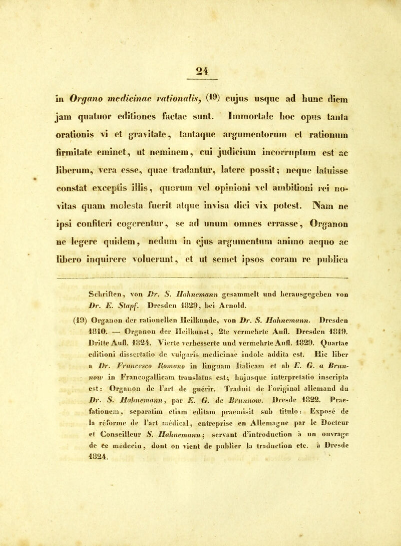 jam quatuor editiones factae sunt. Immortale lioc opus tanta orationis \i et gravitate, tantaque argumentorum et rationum firmitate eminet, ut neminem, cui judicium incorruptum est ac liberum, vera esse, quae tradantur, latere possit; neque latuisse constat exceptis illis, quorum vel opinioni vel ambitioni rei no- vitas quam molesta fuerit atcpie Invisa ilici vix potest. Nam ne ipsi confiteri cogerentur, se ad unum omnes errasse, Organon ne legere quidem, nedum in ejus argumentum animo aequo ac libero inquirere voluerunt, et ut semet ipsos coram re publica SclirllTlcn, von J)r. S. Hahnemann gcsammclt iind hcrausgegeben yon Dr. E. Slapf. Dresden 1829, bei Ariiold. (19) Orgaaon der rarioiicllen Ilvilkunde, von Dr. S. Hahnemann. Dresden 1810. — Organon der Ilcilkiinst, 2lc vcrniehrtc Aufl. Dresden 1819. DrilteAull. 1824. Vierle verbesserte und vcrmehrteAutl. 1829. Quarlae editioni dissertatio dc vuJgarIs medicinae indole addita est. Ille liber a Dr. Francesco Romano in llngaain Italleam et ab E. G. a Brun- now in Francogallicam translatus est; Imjusquc iutferpretatlo inseripta est: Organon de l’art de guerir. Traduit de 1’origiual allcuiand du Dr. S. Hahnemann, par E. G. de Brtinnoiv. Dresde 1822. Prae- fationem , separatim etiam editam praemisit sub titulo: Expose de la reforme de l’art medical, entreprise en Allemagne par le Docleur et Conseilleur S. Hahnemann; servant d’introduction a un ouvrage de ce medccin, dont on vient de publier la traduction etc. a Dresde 1824.