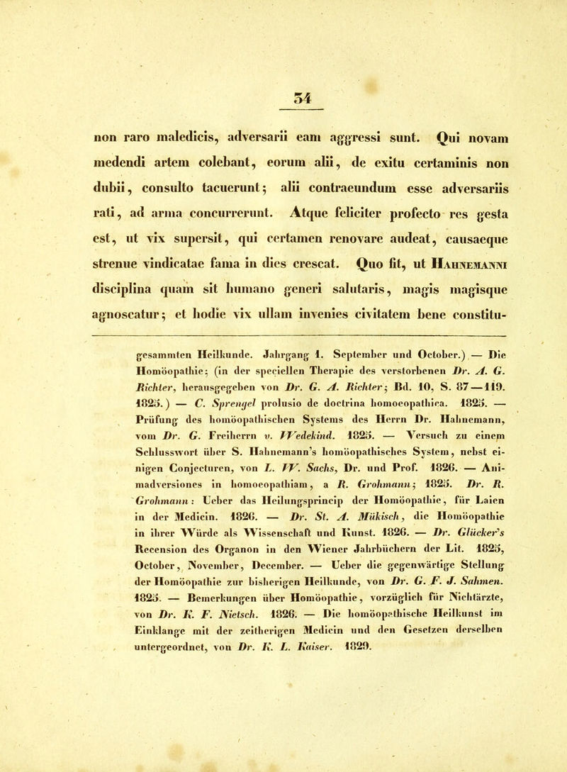 non raro maledicis, adversarii eam aggressi sunt. Qui novam medendi artem colebant, eorum alii, de exitu certaminis non dubii, consulto tacuerunt; alii contraeundum esse adversariis rati, ad arma concurrerunt. Atque feliciter profecto-res gesta est, ut vix supersit, qui certamen renovare audeat, causaeque strenue vindicatae fama in dies crescat. Quo fit, ut Hahxemaxni disciplina quam sit liumano generi salutaris, magis magisque agnoscatur; et bodie vix ullam invenies civitatem bene constitu- gesammten Helikunde. Jalirgang 1. September und October.) — Die Homdopathle^ (in der speciellen Therapie des verstorbenen Dr. A. G. Richler, berausgegeben von Dr. G. A. Richter^ Bd. 10, S. 87 —119. 1825.) — C. Spremjel prolusio de doctrina bomocopatbica. 1825. — Priifung des boindopatbischen Systems des Herrn Dr. Habncmann, vom Dr. G. Freibcrrn v. fVedekind. 1825. — Versucb zu einem Scblusswort iiber S. Habnemann’s homdopatbisebes System, nebst ei- nigen Conjecturen, von L. W. Sachs, Dr. und Prof. 1826. — Ani- madversiones in bomocopalhiam, a R. Grohtnann j 1825. Dr. R. 'Grohmann: Ueber das Heilungsprincip der Homdopatbie, fiir Laien in der Medicin. 1826. — Dr. St. A. Mukisch, die Homdopatbie in ibrer Wiirde ais Wissenschaft und Kuust. 1826. — Dr. Glucker^s Recension des Organon in den Wiener Jahrbiicbern der Lit. 1825, October,^ November, December. — Ueber die gegenwartige Stellung der Homdopatbie zur bislierigen Heilkunde, von Dr. G. ,F. J. Sahmen. 1825. — Bemcrkungen iiber Homdopatbie, vorziiglich fiir Niclitarzte, von Dr. i». F. ISietsch. 1826. — Die bomdopatbische Heilkunst im Einklange mit der zeitberigen Medicin und den Gesetzen derselben . untergeordnct, von Dr. K. L. Kaiser. 1829. /