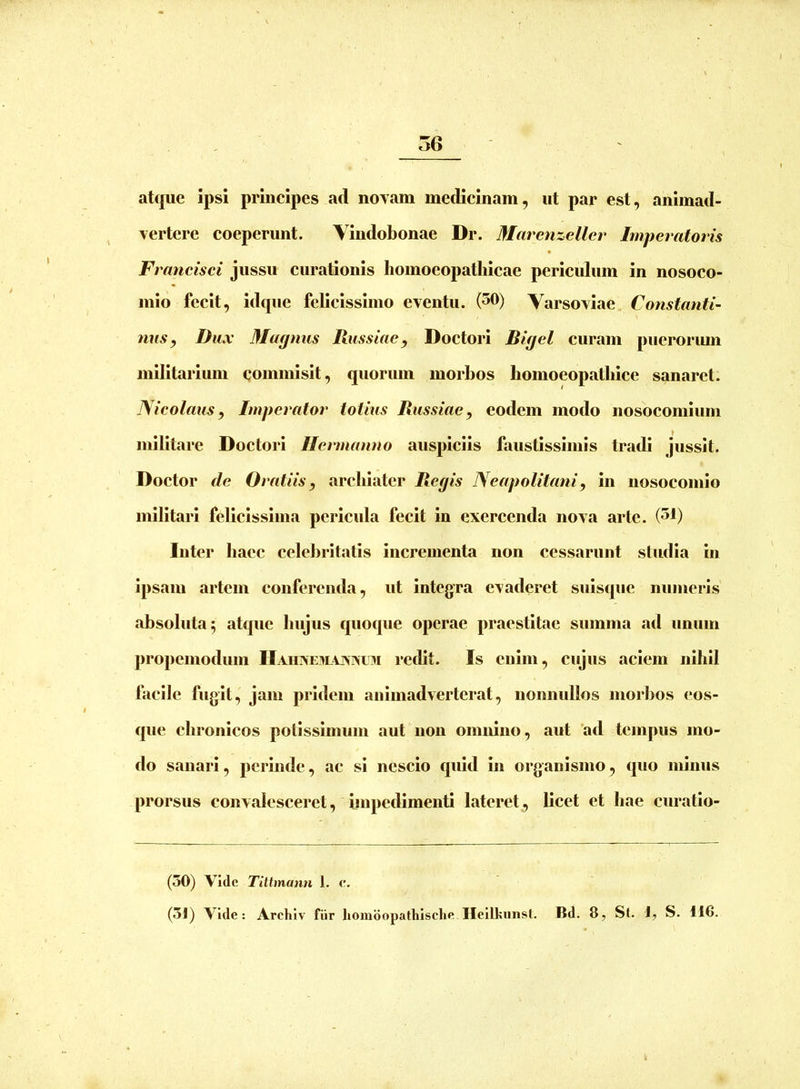 atque ipsi principes ad novam medicinam, ut par est, animad- vertere coeperunt. Yindobonae Dr. Marenzellcr Imperatoris Ft 'ancisci jussu curationis homoeopatliicae periculum in nosoco- mio fecit, idque felicissimo eventu. (50) Varsoviae Constanti- nus, Dux Magnus Russiae, Doctori Bigel curam pueroriun militarium commisit, quorum morbos bomoeopatblce sanaret. Nicolaus, Imperator totius Russiae, eodem modo nosocomium militare Doctori Ilermamto auspiciis faustissimis tradi jussit. Doctor de Oratiis, archiater Regis Neapolitani, in nosocomio militari felicissima pericula fecit in exercenda nova arte. (51) Inter haec celebritatis incrementa non cessarunt studia in ipsam artem conferenda, ut integra evaderet suisque numeris absoluta 5 atque hujus quoque operae praestitae summa ad unum propemodum Haiiiseulvjwlu redit. Is enim, cujus aciem nihil facile fugit, jam pridem animadverterat, nonnullos moii)os (*os- que chronicos potissimum aut non omnino, aut 'ad tempus mo- do sanari, perinde, ac si nescio quid in organismo, quo minus prorsus convalesceret, impedimenti lateret, licet et hae curatlo- (50) Vide TiUmann 1. e. (5J) Vide: Archlv fiir homdopathlsclie Ilcllkiinst. Bd. 8, St. ly S. 116.