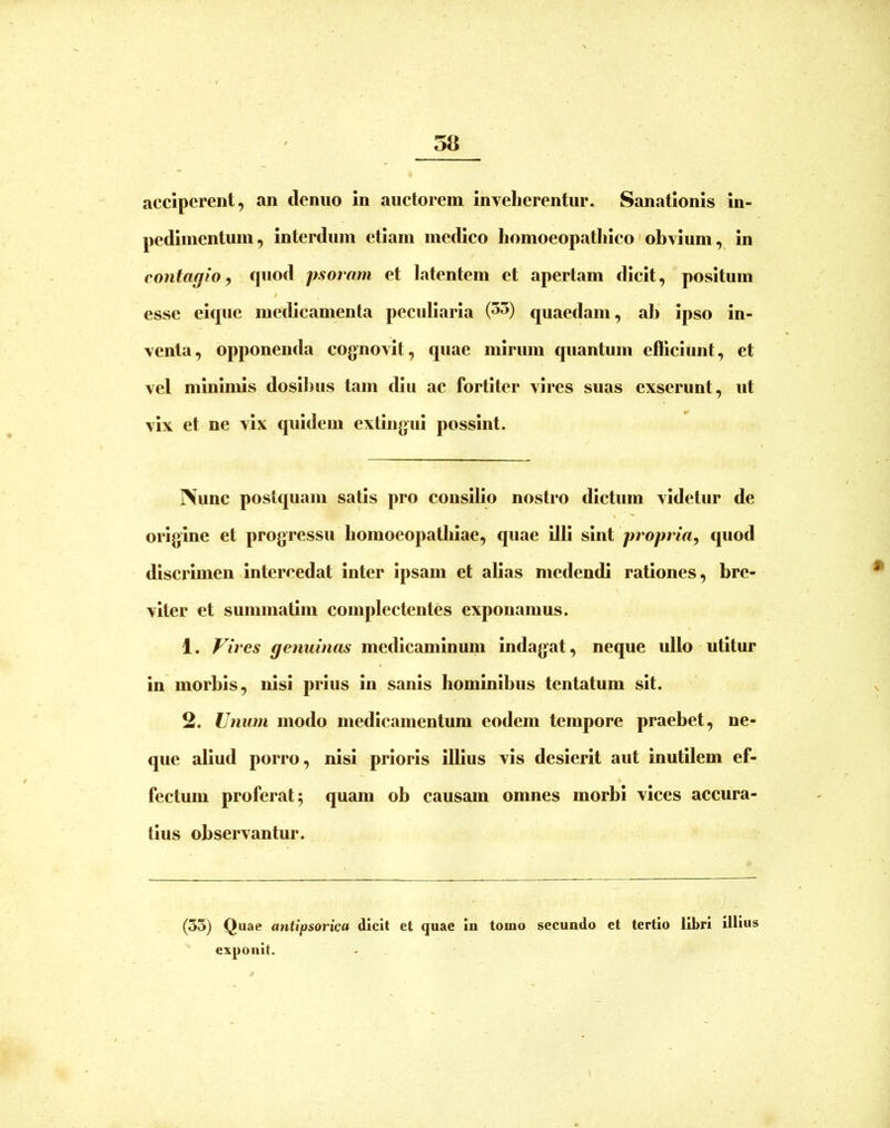 acciperent, an deniio in auetorem inveherentur. Sanationis in- pedinientuin, interdum etiam medieo homoeopathico' obvium, in contagio, quod psoram et latentem et apertam dicit, positum f esse eique medicamenta peculiaria (5^) quaedam, ali ipso in- venta, opponenda cognovit, quae mirum quantum efficiunt, et vel minimis dosibus tam diu ac fortiter vires suas exserunt, ut vix et ne vix quidem extingui possint. Nunc postquam satis pro consilio nostro dictum videtur de origine et progressu bomoeopatbiae, quae illi sint propria, quod discrimen intercedat inter ipsam et alias medendi rationes, bre- viter et summatim complectentes exponamus. 1. Vires genuinas medicaminum Indagat, neque ullo utitur in morbis, nisi prius in sanis hominibus tentatum sit. 2. Unum modo medleamentum eodem tempore praebet, ne- que aliud porro, nisi prioris Ullus vis desierit aut inutilem ef- fectum proferat 5 quam ob causam omnes morbi vices accura- tius observantur. (53) Quae antipsorica dicit et quae in tomo secundo et tertio libri illius exponit.