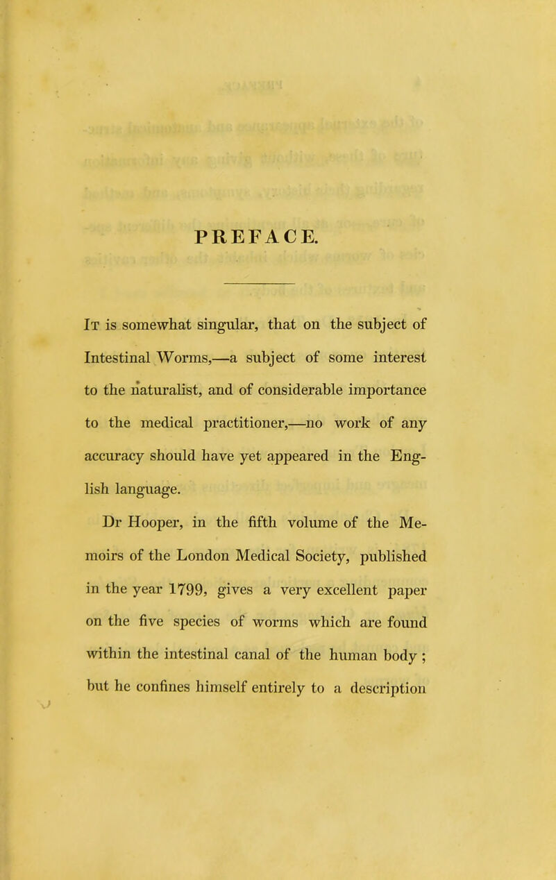 PREFACE. It is somewhat singular, that on the subject of Intestinal Worms,—a subject of some interest to the naturalist, and of considerable importance to the medical practitioner,—no work of any accuracy should have yet appeared in the Eng- lish language. Dr Hooper, in the fifth volume of the Me- moirs of the London Medical Society, published in the year 1799, gives a very excellent paper on the five species of worms which are found within the intestinal canal of the human body ; but he confines himself entirely to a description