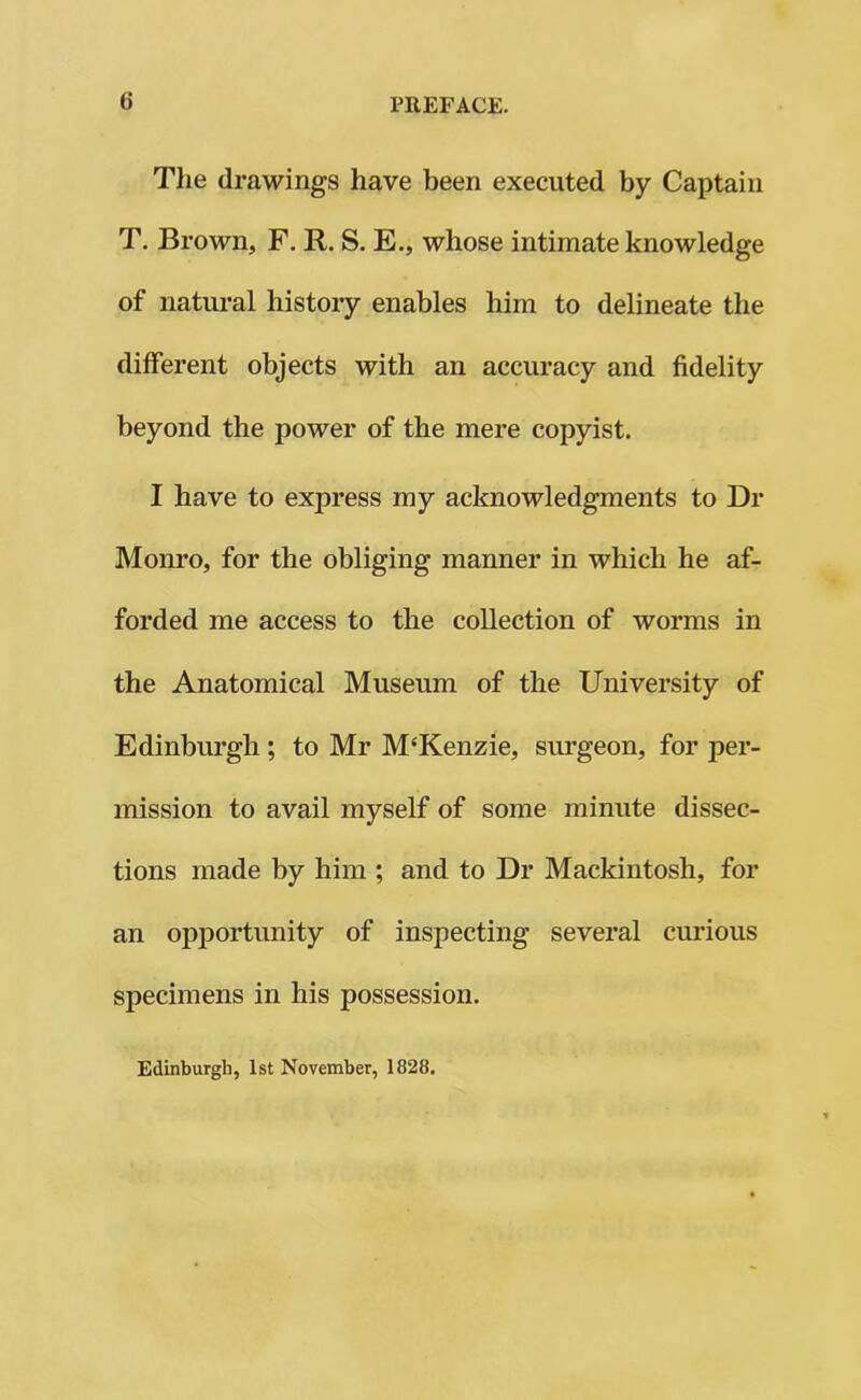 The drawings have been executed by Captain T. Brown, F. R. S. E., whose intimate knowledge of natural history enables him to delineate the different objects with an accuracy and fidelity beyond the power of the mere copyist. I have to express my acknowledgments to Dr Monro, for the obliging manner in which he af- forded me access to the collection of worms in the Anatomical Museum of the University of Edinburgh ; to Mr M‘Kenzie, surgeon, for per- mission to avail myself of some minute dissec- tions made by him ; and to Dr Mackintosh, for an opportunity of inspecting several curious specimens in his possession. Edinburgh, 1st November, 1828.