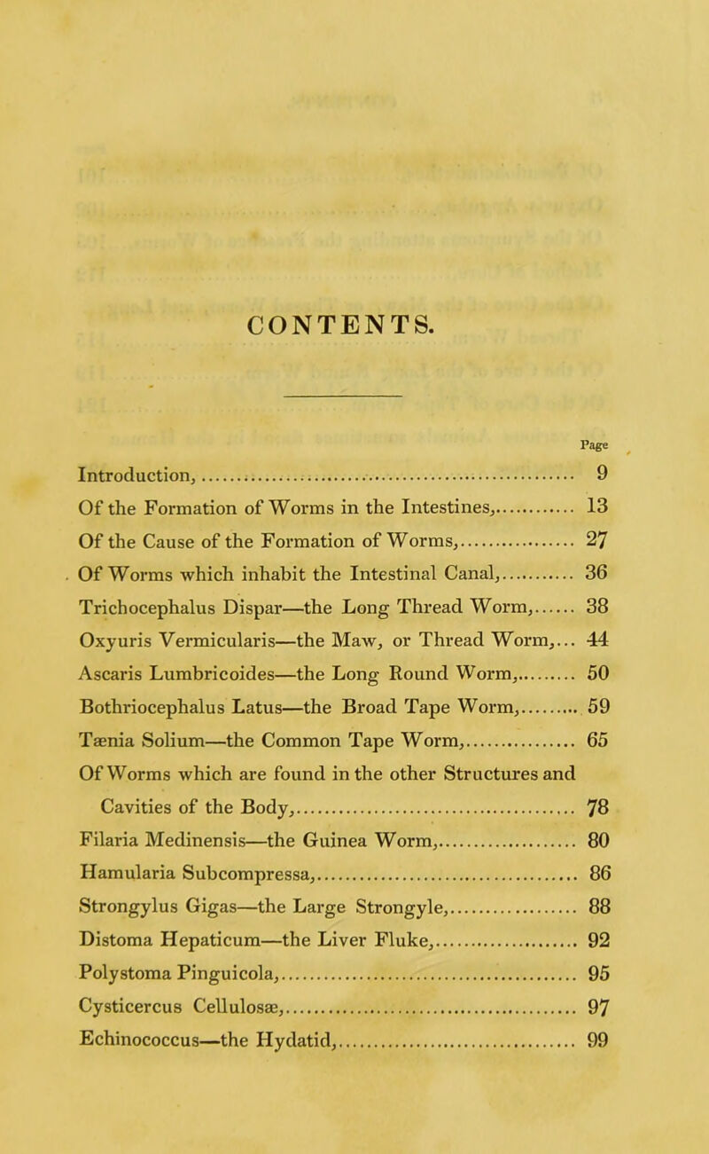 CONTENTS. Page Introduction, 9 Of the Formation of Worms in the Intestines, 13 Of the Cause of the Formation of Worms, 27 . Of Worms which inhabit the Intestinal Canal, 36 Trichocephalus Dispar—the Long Thread Worm, 38 Oxyuris Vermicularis—the Maw, or Thread Worm,... 44 Ascaris Lumbricoides—the Long Round Worm, 50 Bothriocephalus Latus—the Broad Tape Worm, 59 Taenia Solium—the Common Tape Worm, 65 Of Worms which are found in the other Structures and Cavities of the Body, 78 Filaria Medinensis—the Guinea Worm, 80 Hamularia Subcompressa, 86 Strongylus Gigas—the Large Strongyle, 88 Distoma Hepaticum—the Liver Fluke, 92 Polystoma Pinguicola, 95 Cysticercus Cellulosae, 97 Echinococcus—the Hydatid, 99